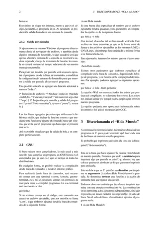 2 3 DISECCIONANDO EL “HOLA MUNDO”
hola.exe
Este último es el que nos interesa, puesto a que es el có-
digo ejecutable, el programa en sí. Al ejecutarlo se pro-
ducirá la salida deseada en una ventana de consola.
2.1.2 Salida por pantalla
Si ejecutamos en entorno Windows el programa directa-
mente desde el navegador de archivos, o también desde
algunos entornos de desarrollo, lo que sucederá será que
apenas abierta la ventana de la consola, se mostrará la ca-
dena esperada y luego de terminada la función, la conso-
la se cerrará sin tener el tiempo suﬁciente de ver nuestro
mensaje en pantalla.
Para poder ver la salida por pantalla será necesario ejecu-
tar el programa desde la línea de comandos, o modiﬁcar
la conﬁguración del entorno de desarrollo para que mues-
tre la salida por pantalla al ejecutar el programa.
Una posible solución es agregar una función adicional a
nuestro “hola.c":
/* Inclusión de archivos */ #include <stdio.h> #include
<stdlib.h> /* Función principal */ int main (int argc,char
**argv) { /* Impresión por pantalla y salida del progra-
ma*/ printf(“Hola mundon”); system (“pause”); return
0; }
Las dos líneas agregadas permiten que utilicemos la bi-
blioteca stdlib, que incluye la función system y que me-
diante esta función se ejecute el comando pause del siste-
ma, que evita que el programa siga hasta que se presione
una tecla.
Así es posible visualizar que la salida de hola.c se com-
pletó perfectamente.
2.2 GNU
Si bien existen otros compiladores, lo más usual y más
sencillo para compilar un programa en GNU/Linux es el
compilador gcc, ya que es el que se incluye en todas las
distribuciones.
De cualquier forma, es posible realizar la compilación
desde línea de comandos o desde el entorno gráﬁco.
Para realizarla desde línea de comandos, será necesa-
rio contar con una terminal (xterm, konsole, gnome-
terminal, etc). No es necesario contar con permisos de
root para crear o compilar programas. En esa terminal
será necesario escribir
gcc hola.c
Si no existen errores en el código, este comando nos
creará un archivo ejecutable, que por omisión se llama
“a.out”, y que podemos ejecutar desde la línea de coman-
dos de la siguiente forma:
./a.out Hola mundo
Es una buena idea especiﬁcar el nombre que el archivo
ejecutable tendrá, pasando como parámetro al compila-
dor la opción -o, de la siguiente forma:
gcc hola.c -o hola
Con lo cual, el nombre del archivo creado será hola. Este
archivo no tiene extensión ya que es la forma usual de
llamar a los archivos ejecutables en los entornos UNIX y
GNU/Linux, sin embargo funcionaría de la misma forma
si se llamara hola.exe.
Para ejecutarlo, haremos los mismo que en el caso ante-
rior:
./hola Hola mundo
Existen otros parámetros que podemos especiﬁcar al
compilador en la línea de comandos, dependiendo del ti-
po de programa, y en función de la complejidad del mis-
mo. Por ejemplo, podemos agregar las siguientes opcio-
nes:
gcc hola.c -o hola -Wall -pedantic
La opción -Wall nos mostrará todos los avisos que pro-
duzca el compilador, no solamente los errores. Los avisos
nos indican dónde y/o porqué podría surgir algún error en
nuestro programa.
La opción -pedantic nos aporta más información sobre
los errores y los avisos mostrados por GCC.
3 Diseccionando el “Hola Mundo”
A continuación veremos cuál es la estructura básica de un
programa en C, para poder entender qué hace cada una
de las líneas de nuestro sencillo programa.
Es probable que lo primero que salte a la vista sea la línea:
printf(“Hola mundon”);
Esta es la línea que hace aparecer la cadena Hola Mundo
en nuestra pantalla. Notamos que en C la sentencia para
imprimir algo por pantalla es printf() y, además, hay que
colocar paréntesis alrededor de lo que queremos imprimir
para utilizarla.
Esto se debe a que en C, printf es una función, que impri-
me su argumento (la cadena Hola Mundon) en la pan-
talla. Se denomina invocar una función a la acción de
utilizarla para que realice una acción.
Podemos observar también que la cadena a imprimir ter-
mina con una extraña combinación: n. La combinación
n no representa a dos caracteres independientes, sino que
representa un único carácter no imprimible: el salto de
línea. Sin el salto de línea, el resultado al ejecutar el pro-
grama sería:
$ ./a.out Hola Mundo$
 