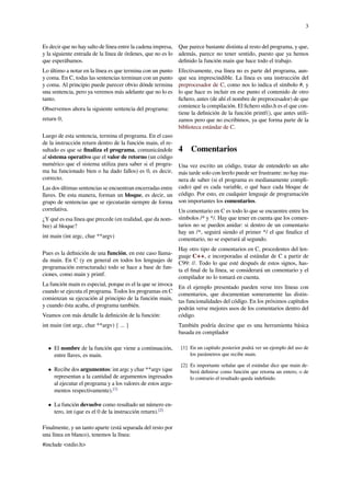 3
Es decir que no hay salto de línea entre la cadena impresa,
y la siguiente entrada de la línea de órdenes, que no es lo
que esperábamos.
Lo último a notar en la línea es que termina con un punto
y coma. En C, todas las sentencias terminan con un punto
y coma. Al principio puede parecer obvio dónde termina
una sentencia, pero ya veremos más adelante que no lo es
tanto.
Observemos ahora la siguiente sentencia del programa:
return 0;
Luego de esta sentencia, termina el programa. En el caso
de la instrucción return dentro de la función main, el re-
sultado es que se ﬁnaliza el programa, comunicándole
al sistema operativo que el valor de retorno (un código
numérico que el sistema utiliza para saber si el progra-
ma ha funcionado bien o ha dado fallos) es 0, es decir,
correcto.
Las dos últimas sentencias se encuentran encerradas entre
llaves. De esta manera, forman un bloque, es decir, un
grupo de sentencias que se ejecutarán siempre de forma
correlativa.
¿Y qué es esa línea que precede (en realidad, que da nom-
bre) al bloque?
int main (int argc, char **argv)
Pues es la deﬁnición de una función, en este caso llama-
da main. En C (y en general en todos los lenguajes de
programación estructurada) todo se hace a base de fun-
ciones, como main y printf.
La función main es especial, porque es el la que se invoca
cuando se ejecuta el programa. Todos los programas en C
comienzan su ejecución al principio de la función main,
y cuando ésta acaba, el programa también.
Veamos con más detalle la deﬁnición de la función:
int main (int argc, char **argv) { ... }
• El nombre de la función que viene a continuación,
entre llaves, es main.
• Recibe dos argumentos: int argc y char **argv (que
representan a la cantidad de argumentos ingresados
al ejecutar el programa y a los valores de estos argu-
mentos respectivamente).[1]
• La función devuelve como resultado un número en-
tero, int (que es el 0 de la instrucción return).[2]
Finalmente, y un tanto aparte (está separada del resto por
una línea en blanco), tenemos la línea:
#include <stdio.h>
Que parece bastante distinta al resto del programa, y que,
además, parece no tener sentido, puesto que ya hemos
deﬁnido la función main que hace todo el trabajo.
Efectivamente, esa línea no es parte del programa, aun-
que sea imprescindible. La línea es una instrucción del
preprocesador de C, como nos lo indica el símbolo #, y
lo que hace es incluir en ese punto el contenido de otro
ﬁchero, antes (de ahí el nombre de preprocesador) de que
comience la compilación. El ﬁchero stdio.h es el que con-
tiene la deﬁnición de la función printf(), que antes utili-
zamos pero que no escribimos, ya que forma parte de la
biblioteca estándar de C.
4 Comentarios
Una vez escrito un código, tratar de entenderlo un año
más tarde solo con leerlo puede ser frustrante: no hay ma-
nera de saber (si el programa es medianamente compli-
cado) qué es cada variable, o qué hace cada bloque de
código. Por esto, en cualquier lenguaje de programación
son importantes los comentarios.
Un comentario en C es todo lo que se encuentre entre los
símbolos /* y */. Hay que tener en cuenta que los comen-
tarios no se pueden anidar: si dentro de un comentario
hay un /*, seguirá siendo el primer */ el que ﬁnalice el
comentario, no se esperará al segundo.
Hay otro tipo de comentarios en C, procedentes del len-
guaje C++, e incorporadas al estándar de C a partir de
C99: //. Todo lo que esté después de estos signos, has-
ta el ﬁnal de la línea, se considerará un comentario y el
compilador no lo tomará en cuenta.
En el ejemplo presentado pueden verse tres líneas con
comentarios, que documentan someramente las distin-
tas funcionalidades del código. En los próximos capítulos
podrán verse mejores usos de los comentarios dentro del
código.
También podría decirse que es una herramienta básica
basada en compilador
[1] En un capítulo posterior podrá ver un ejemplo del uso de
los parámetros que recibe main.
[2] Es importante señalar que el estándar dice que main de-
berá deﬁnirse como función que retorna un entero, o de
lo contrario el resultado queda indeﬁnido.
 