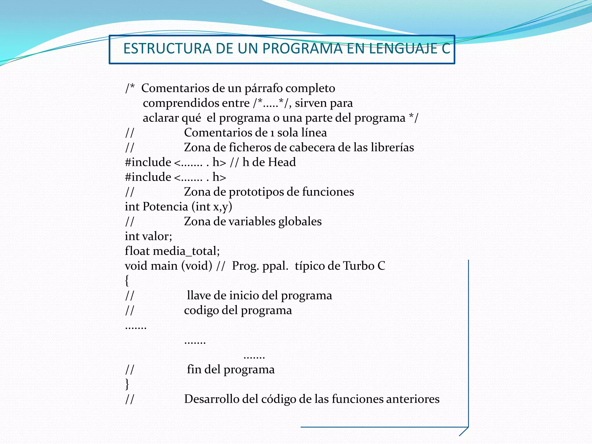 ESTRUCTURA DE UN PROGRAMA EN LENGUAJE C

/* Comentarios de un párrafo completo
      comprendidos entre /*.....*/, sirven para
      aclarar qué el programa o una parte del programa */
//            Comentarios de 1 sola línea
//            Zona de ficheros de cabecera de las librerías
#include <....... . h> // h de Head
#include <....... . h>
//            Zona de prototipos de funciones
int Potencia (int x,y)
//            Zona de variables globales
int valor;
float media_total;
void main (void) // Prog. ppal. típico de Turbo C
{
//             llave de inicio del programa
//            codigo del programa
.......
              .......
                           .......
//             fin del programa
}
//            Desarrollo del código de las funciones anteriores
 