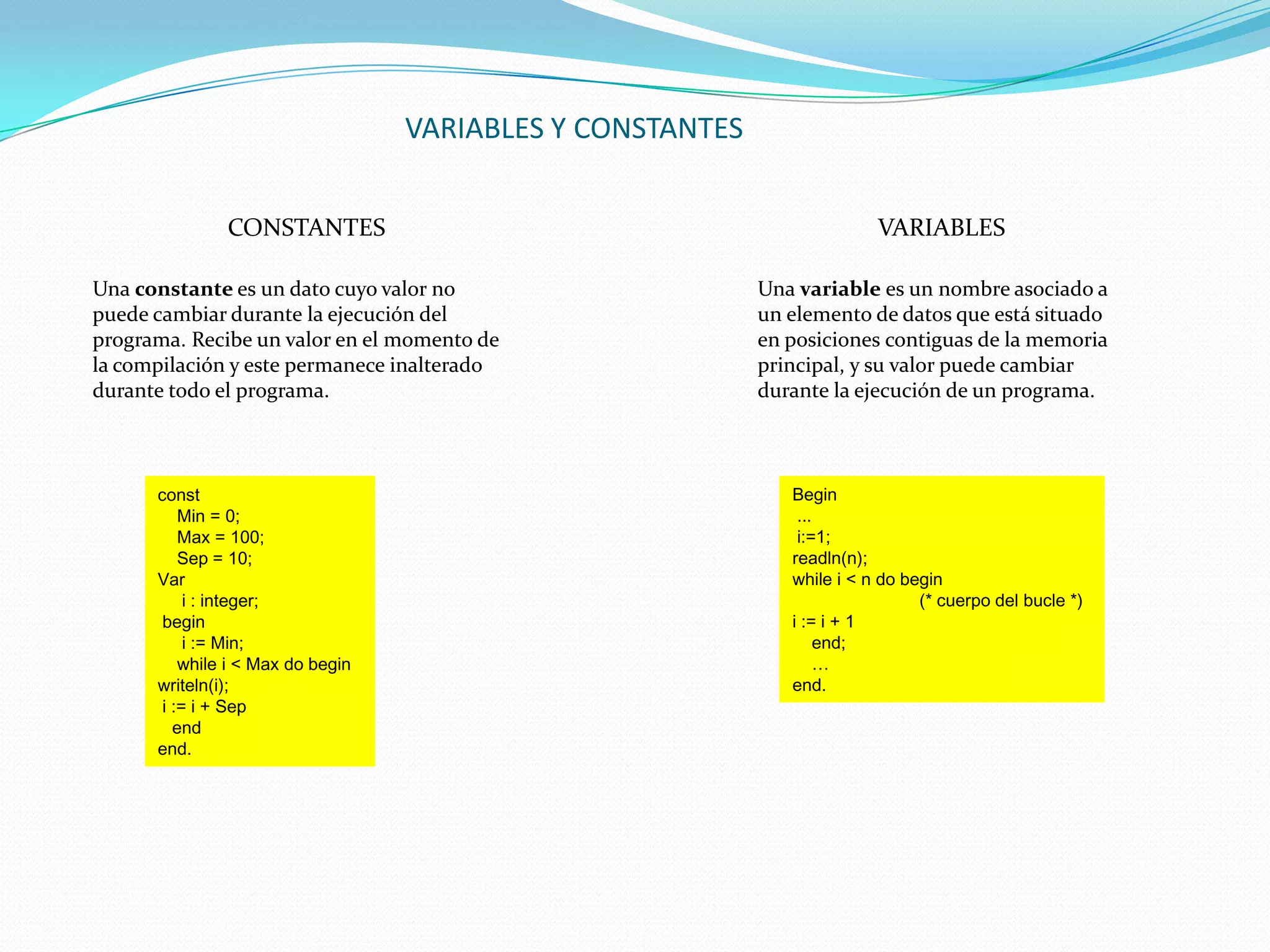 VARIABLES Y CONSTANTES


               CONSTANTES                                                 VARIABLES

Una constante es un dato cuyo valor no                      Una variable es un nombre asociado a
puede cambiar durante la ejecución del                      un elemento de datos que está situado
programa. Recibe un valor en el momento de                  en posiciones contiguas de la memoria
la compilación y este permanece inalterado                  principal, y su valor puede cambiar
durante todo el programa.                                   durante la ejecución de un programa.



      const                                                    Begin
          Min = 0;                                              ...
          Max = 100;                                            i:=1;
          Sep = 10;                                            readln(n);
      Var                                                      while i < n do begin
           i : integer;                                                         (* cuerpo del bucle *)
       begin                                                   i := i + 1
           i := Min;                                                end;
          while i < Max do begin                                    …
      writeln(i);                                              end.
       i := i + Sep
         end
      end.
 
