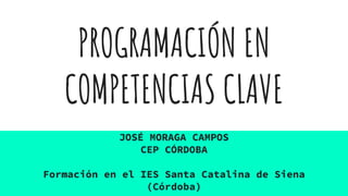 PROGRAMACIÓN EN
COMPETENCIAS CLAVE
JOSÉ MORAGA CAMPOS
CEP CÓRDOBA
Formación en el IES Santa Catalina de Siena
(Córdoba)
 