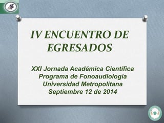 IV ENCUENTRO DE 
EGRESADOS 
XXI Jornada Académica Científica 
Programa de Fonoaudiología 
Universidad Metropolitana 
Septiembre 12 de 2014 
 
