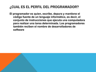 ¿CUAL ES EL PERFIL DEL PROGRAMADOR?
El programador es quien, escribe, depura y mantiene el
código fuente de un lenguaje informático, es decir, el
conjunto de instrucciones que ejecuta una computadora
para realizar una tarea determinada. Los programadores
también reciben el nombre de desarrolladores de
software
 
