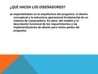 ¿QUÉ HACEN LOS DISEÑADORES?
se especializaban en la arquitectura del programa: el diseño
conceptual y la estructura operacional fundamental de un
sistema de computadora. Es decir, del modelo y la
descripción funcional de los requerimientos y las
implementaciones de diseño para varias partes del
programa.
 