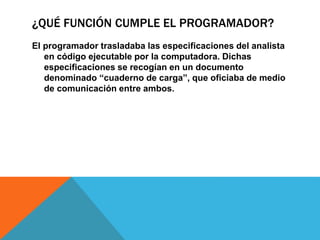 ¿QUÉ FUNCIÓN CUMPLE EL PROGRAMADOR?
El programador trasladaba las especificaciones del analista
en código ejecutable por la computadora. Dichas
especificaciones se recogían en un documento
denominado “cuaderno de carga”, que oficiaba de medio
de comunicación entre ambos.
 