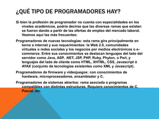 ¿QUÉ TIPO DE PROGRAMADORES HAY?
Si bien la profesión de programador no cuenta con especialidades en los
niveles académicos, podría decirse que las diversas ramas que existen
se fueron dando a partir de las ofertas de empleo del mercado laboral.
Veamos aquí las más frecuentes:
Programadores de nuevas tecnologías: esta rama gira principalmente en
torno a internet y sus requerimientos: la Web 2.0, comunidades
virtuales o redes sociales y los negocios por medios electrónicos o e-
commerce. Entre sus conocimientos se destacan lenguajes del lado del
servidor como Java, ASP, .NET, JSP, PHP, Ruby, Phyton, o Perl, y
lenguajes del lado de cliente como HTML, XHTML, CSS, Javascript ó
AYAX (conjunto de tecnologías existentes como XML y Javascript).
Programadores de firmware y videojuegos: con conocimientos de
hardware, microprocesadores, ensamblador y C.
Programadores de sistemas abiertos: rama asociada a programas
compatibles con distintas estructuras. Requiere conocimientos de C,
Pascal, etc.
 