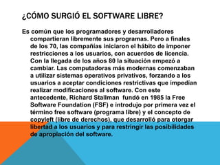 ¿CÓMO SURGIÓ EL SOFTWARE LIBRE?
Es común que los programadores y desarrolladores
compartieran libremente sus programas. Pero a finales
de los 70, las compañías iniciaron el hábito de imponer
restricciones a los usuarios, con acuerdos de licencia.
Con la llegada de los años 80 la situación empezó a
cambiar. Las computadoras más modernas comenzaban
a utilizar sistemas operativos privativos, forzando a los
usuarios a aceptar condiciones restrictivas que impedían
realizar modificaciones al software. Con este
antecedente, Richard Stallman fundó en 1985 la Free
Software Foundation (FSF) e introdujo por primera vez el
término free software (programa libre) y el concepto de
copyleft (libre de derechos), que desarrolló para otorgar
libertad a los usuarios y para restringir las posibilidades
de apropiación del software.
 