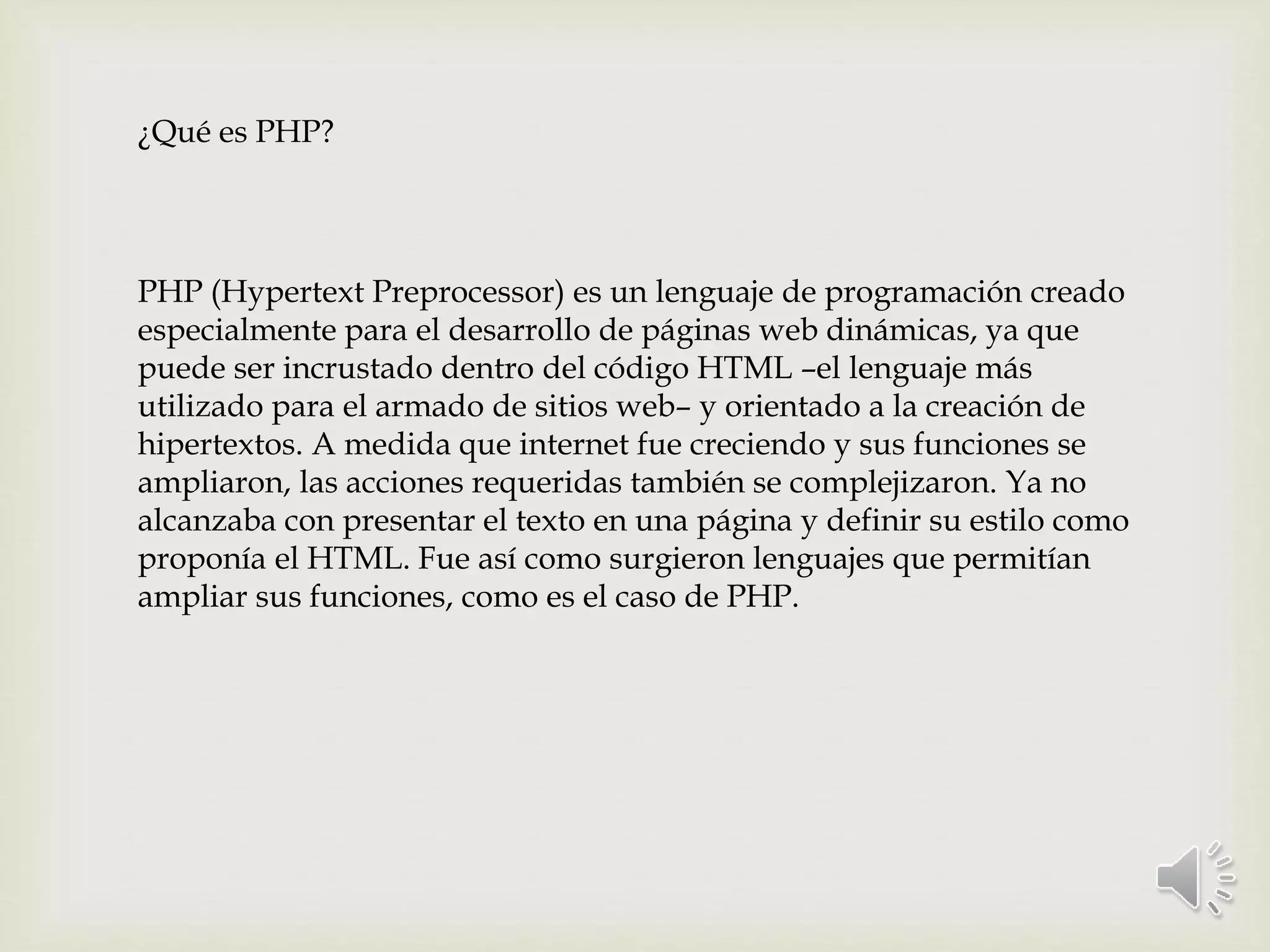¿Qué es PHP?
PHP (Hypertext Preprocessor) es un lenguaje de programación creado
especialmente para el desarrollo de páginas web dinámicas, ya que
puede ser incrustado dentro del código HTML –el lenguaje más
utilizado para el armado de sitios web– y orientado a la creación de
hipertextos. A medida que internet fue creciendo y sus funciones se
ampliaron, las acciones requeridas también se complejizaron. Ya no
alcanzaba con presentar el texto en una página y definir su estilo como
proponía el HTML. Fue así como surgieron lenguajes que permitían
ampliar sus funciones, como es el caso de PHP.
 