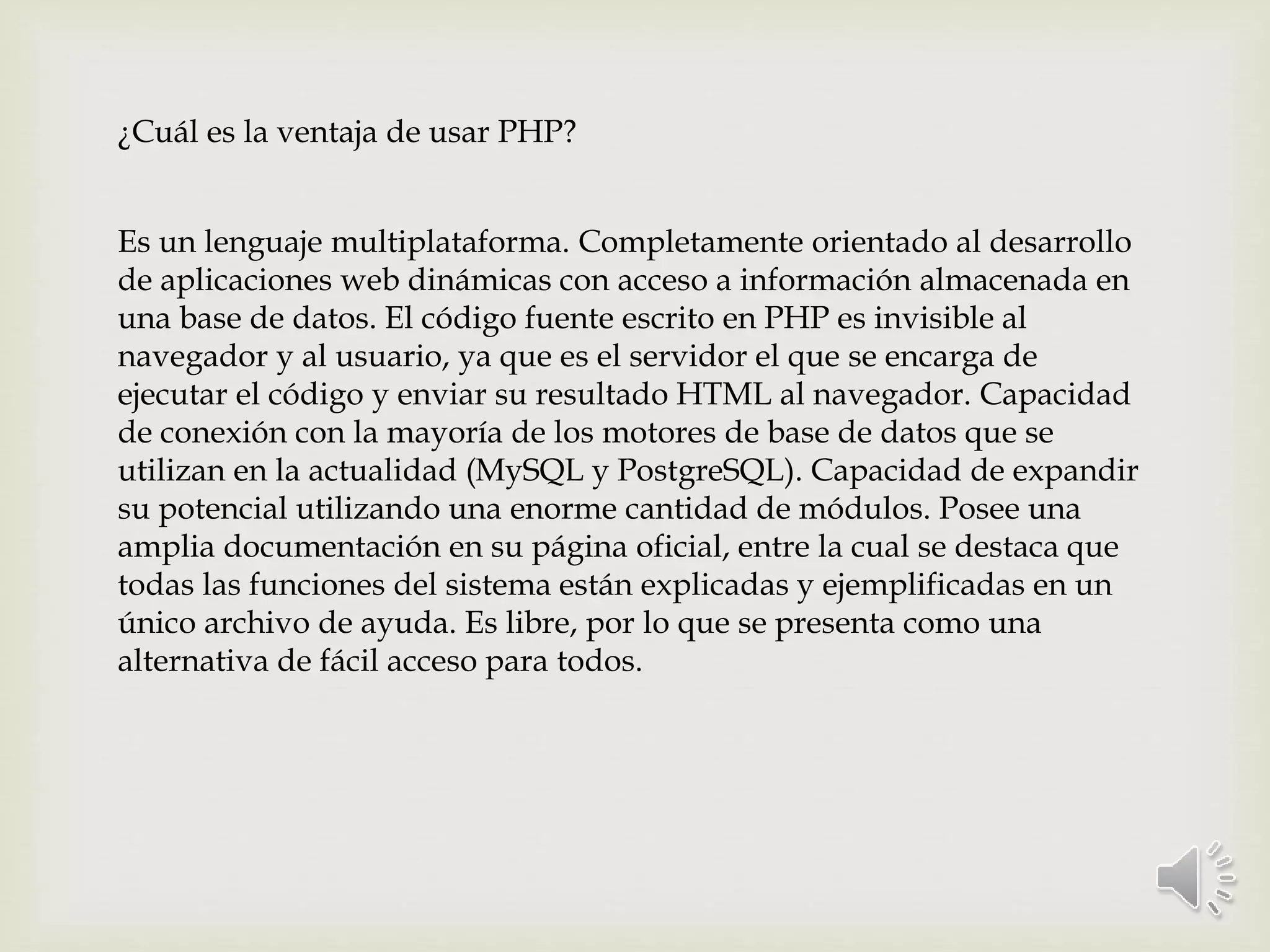 ¿Cuál es la ventaja de usar PHP?
Es un lenguaje multiplataforma. Completamente orientado al desarrollo
de aplicaciones web dinámicas con acceso a información almacenada en
una base de datos. El código fuente escrito en PHP es invisible al
navegador y al usuario, ya que es el servidor el que se encarga de
ejecutar el código y enviar su resultado HTML al navegador. Capacidad
de conexión con la mayoría de los motores de base de datos que se
utilizan en la actualidad (MySQL y PostgreSQL). Capacidad de expandir
su potencial utilizando una enorme cantidad de módulos. Posee una
amplia documentación en su página oficial, entre la cual se destaca que
todas las funciones del sistema están explicadas y ejemplificadas en un
único archivo de ayuda. Es libre, por lo que se presenta como una
alternativa de fácil acceso para todos.
 