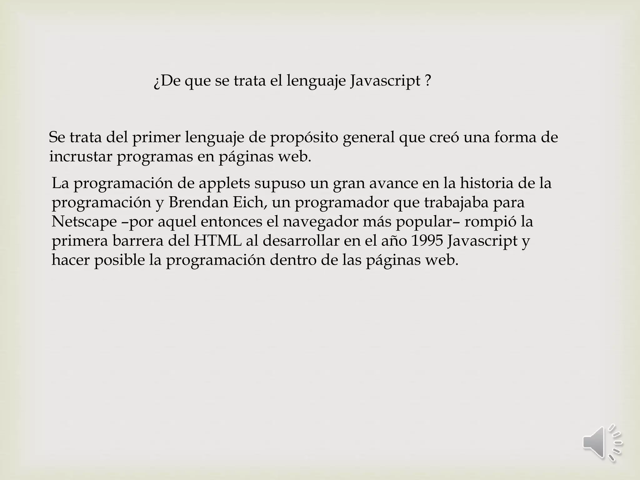 ¿De que se trata el lenguaje Javascript ?
Se trata del primer lenguaje de propósito general que creó una forma de
incrustar programas en páginas web.
La programación de applets supuso un gran avance en la historia de la
programación y Brendan Eich, un programador que trabajaba para
Netscape –por aquel entonces el navegador más popular– rompió la
primera barrera del HTML al desarrollar en el año 1995 Javascript y
hacer posible la programación dentro de las páginas web.
 