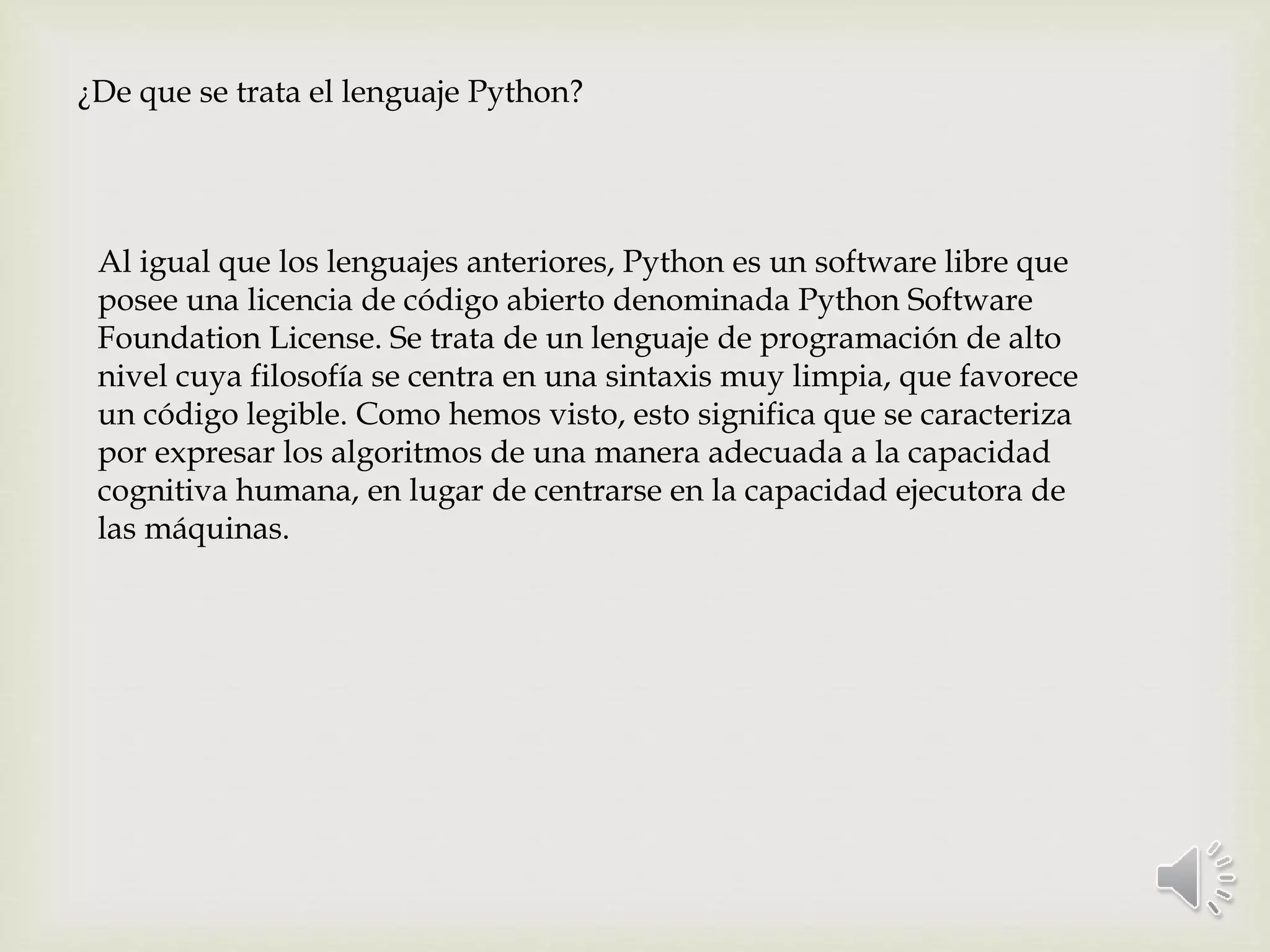 ¿De que se trata el lenguaje Python?
Al igual que los lenguajes anteriores, Python es un software libre que
posee una licencia de código abierto denominada Python Software
Foundation License. Se trata de un lenguaje de programación de alto
nivel cuya filosofía se centra en una sintaxis muy limpia, que favorece
un código legible. Como hemos visto, esto significa que se caracteriza
por expresar los algoritmos de una manera adecuada a la capacidad
cognitiva humana, en lugar de centrarse en la capacidad ejecutora de
las máquinas.
 