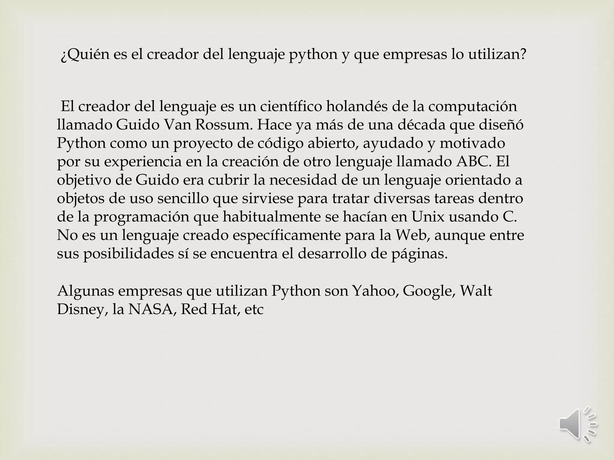 ¿Quién es el creador del lenguaje python y que empresas lo utilizan?
El creador del lenguaje es un científico holandés de la computación
llamado Guido Van Rossum. Hace ya más de una década que diseñó
Python como un proyecto de código abierto, ayudado y motivado
por su experiencia en la creación de otro lenguaje llamado ABC. El
objetivo de Guido era cubrir la necesidad de un lenguaje orientado a
objetos de uso sencillo que sirviese para tratar diversas tareas dentro
de la programación que habitualmente se hacían en Unix usando C.
No es un lenguaje creado específicamente para la Web, aunque entre
sus posibilidades sí se encuentra el desarrollo de páginas.
Algunas empresas que utilizan Python son Yahoo, Google, Walt
Disney, la NASA, Red Hat, etc
 