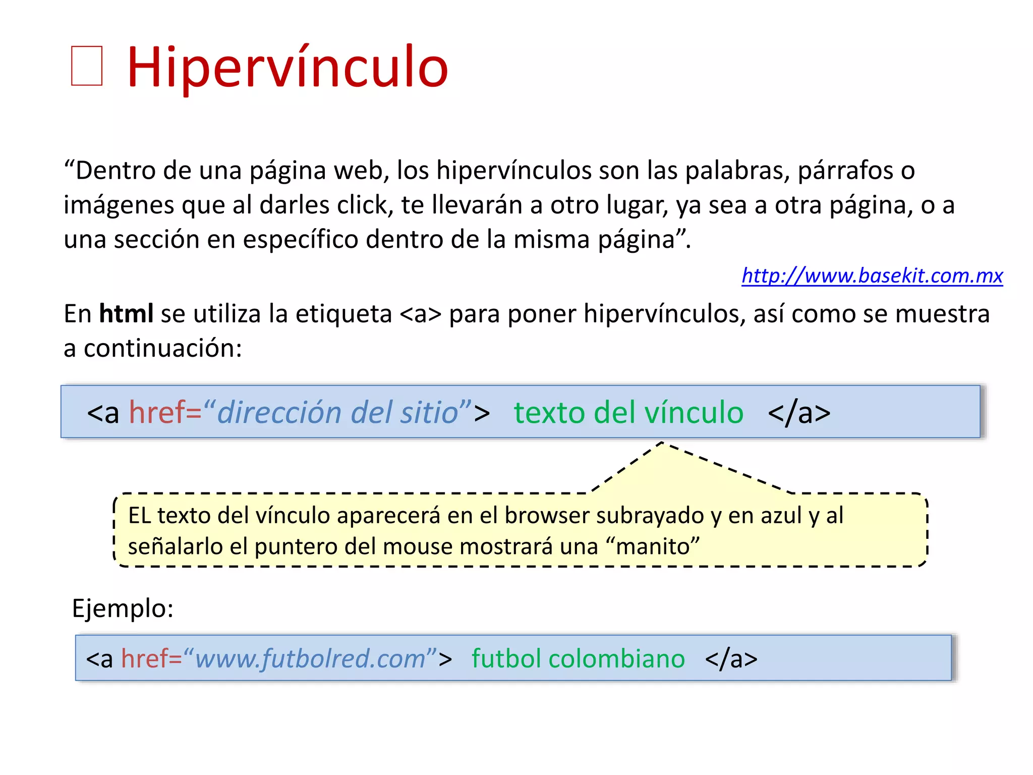 Hipervínculo
“Dentro de una página web, los hipervínculos son las palabras, párrafos o
imágenes que al darles click, te llevarán a otro lugar, ya sea a otra página, o a
una sección en específico dentro de la misma página”.
http://www.basekit.com.mx
En html se utiliza la etiqueta <a> para poner hipervínculos, así como se muestra
a continuación:
EL texto del vínculo aparecerá en el browser subrayado y en azul y al
señalarlo el puntero del mouse mostrará una “manito”
<a href=“dirección del sitio”> texto del vínculo </a>
Ejemplo:
<a href=“www.futbolred.com”> futbol colombiano </a>
 
