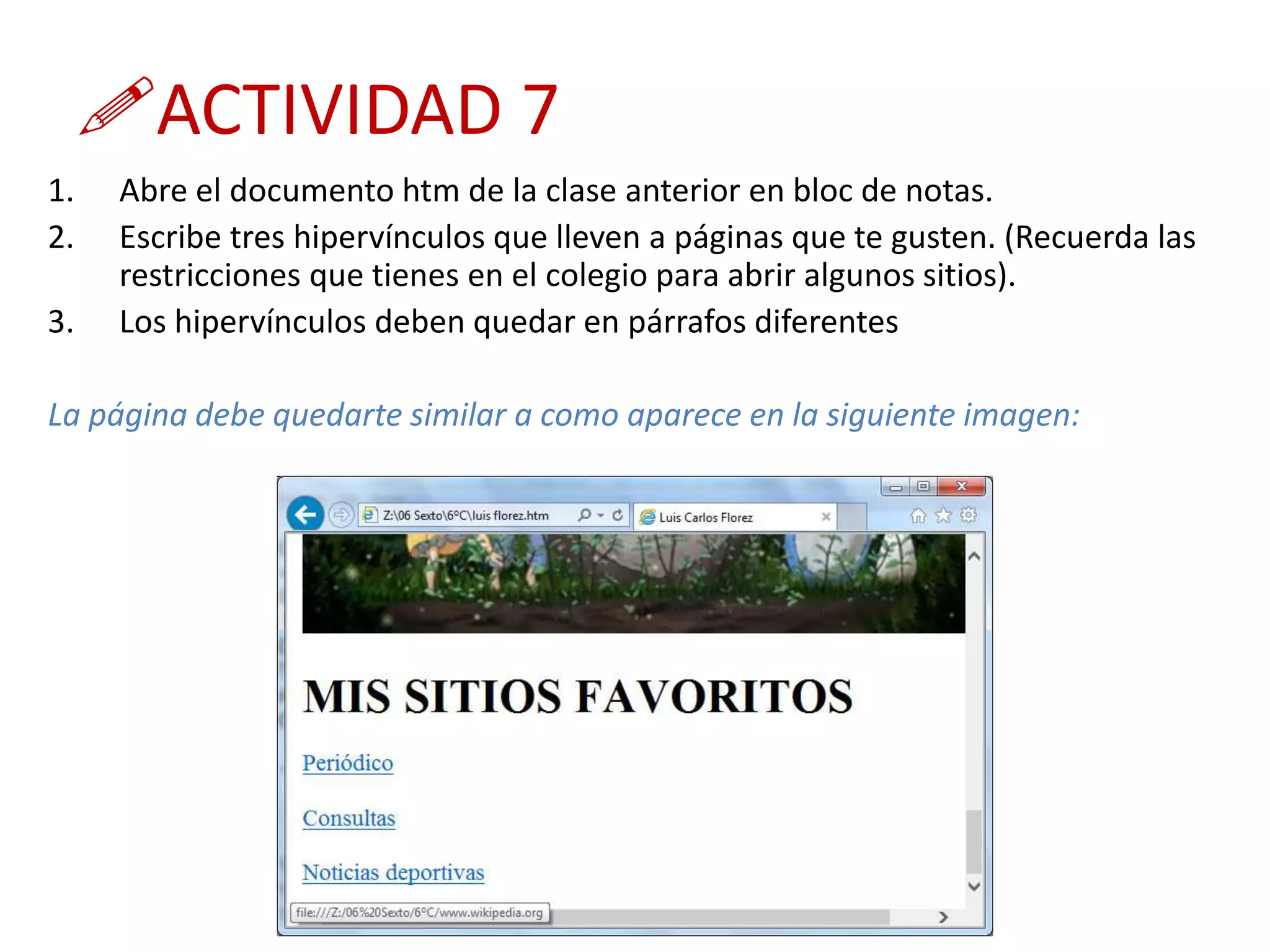 ACTIVIDAD 7
1. Abre el documento htm de la clase anterior en bloc de notas.
2. Escribe tres hipervínculos que lleven a páginas que te gusten. (Recuerda las
restricciones que tienes en el colegio para abrir algunos sitios).
3. Los hipervínculos deben quedar en párrafos diferentes
La página debe quedarte similar a como aparece en la siguiente imagen:
 