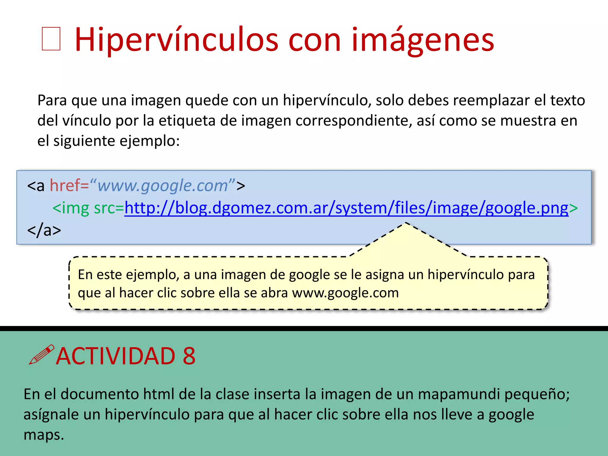 Hipervínculos con imágenes
Para que una imagen quede con un hipervínculo, solo debes reemplazar el texto
del vínculo por la etiqueta de imagen correspondiente, así como se muestra en
el siguiente ejemplo:
<a href=“www.google.com”>
<img src=http://blog.dgomez.com.ar/system/files/image/google.png>
</a>
En este ejemplo, a una imagen de google se le asigna un hipervínculo para
que al hacer clic sobre ella se abra www.google.com
ACTIVIDAD 8
En el documento html de la clase inserta la imagen de un mapamundi pequeño;
asígnale un hipervínculo para que al hacer clic sobre ella nos lleve a google
maps.
 