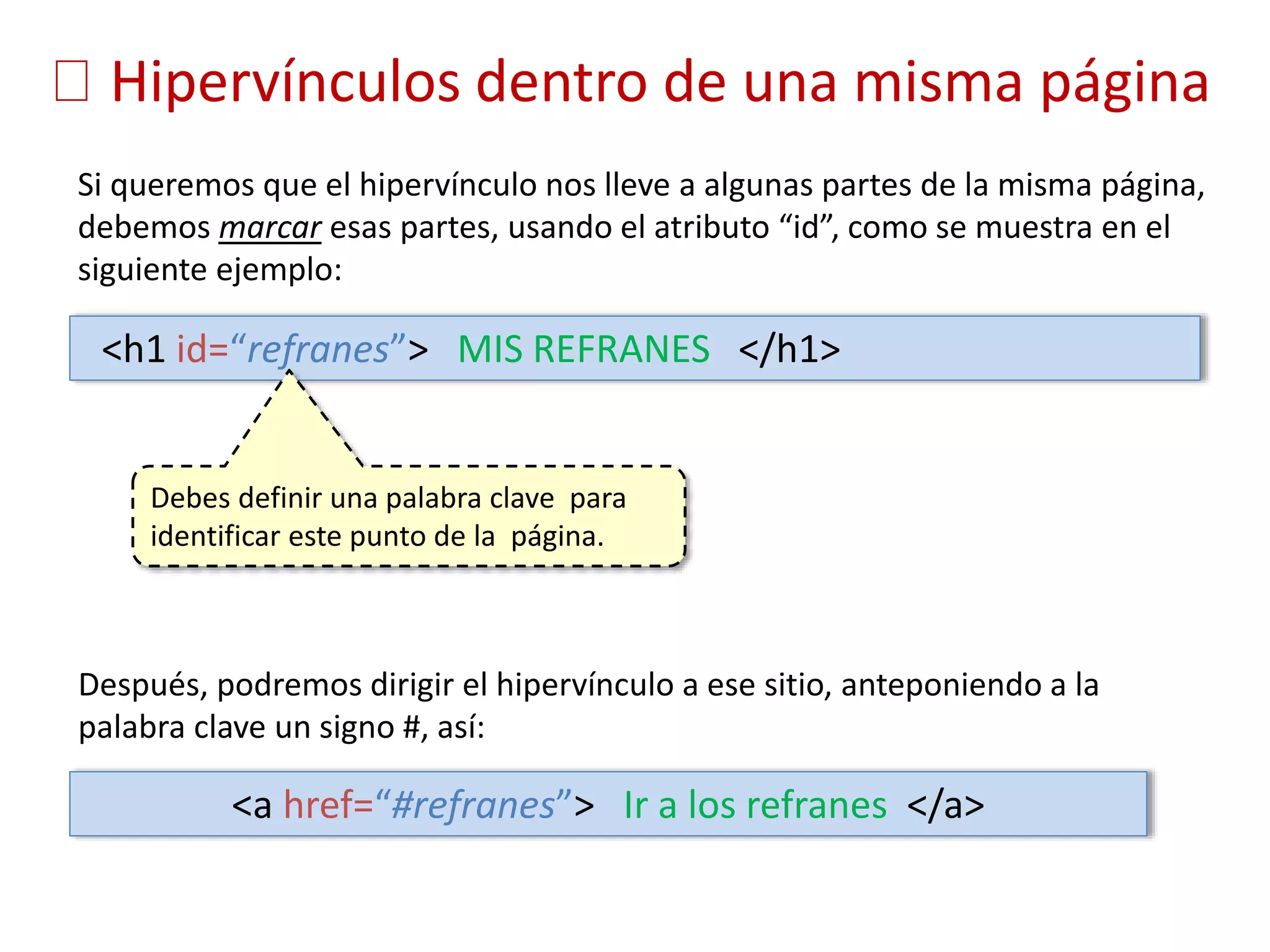 Hipervínculos dentro de una misma página
Si queremos que el hipervínculo nos lleve a algunas partes de la misma página,
debemos marcar esas partes, usando el atributo “id”, como se muestra en el
siguiente ejemplo:
<h1 id=“refranes”> MIS REFRANES </h1>
Después, podremos dirigir el hipervínculo a ese sitio, anteponiendo a la
palabra clave un signo #, así:
<a href=“#refranes”> Ir a los refranes </a>
Debes definir una palabra clave para
identificar este punto de la página.
 