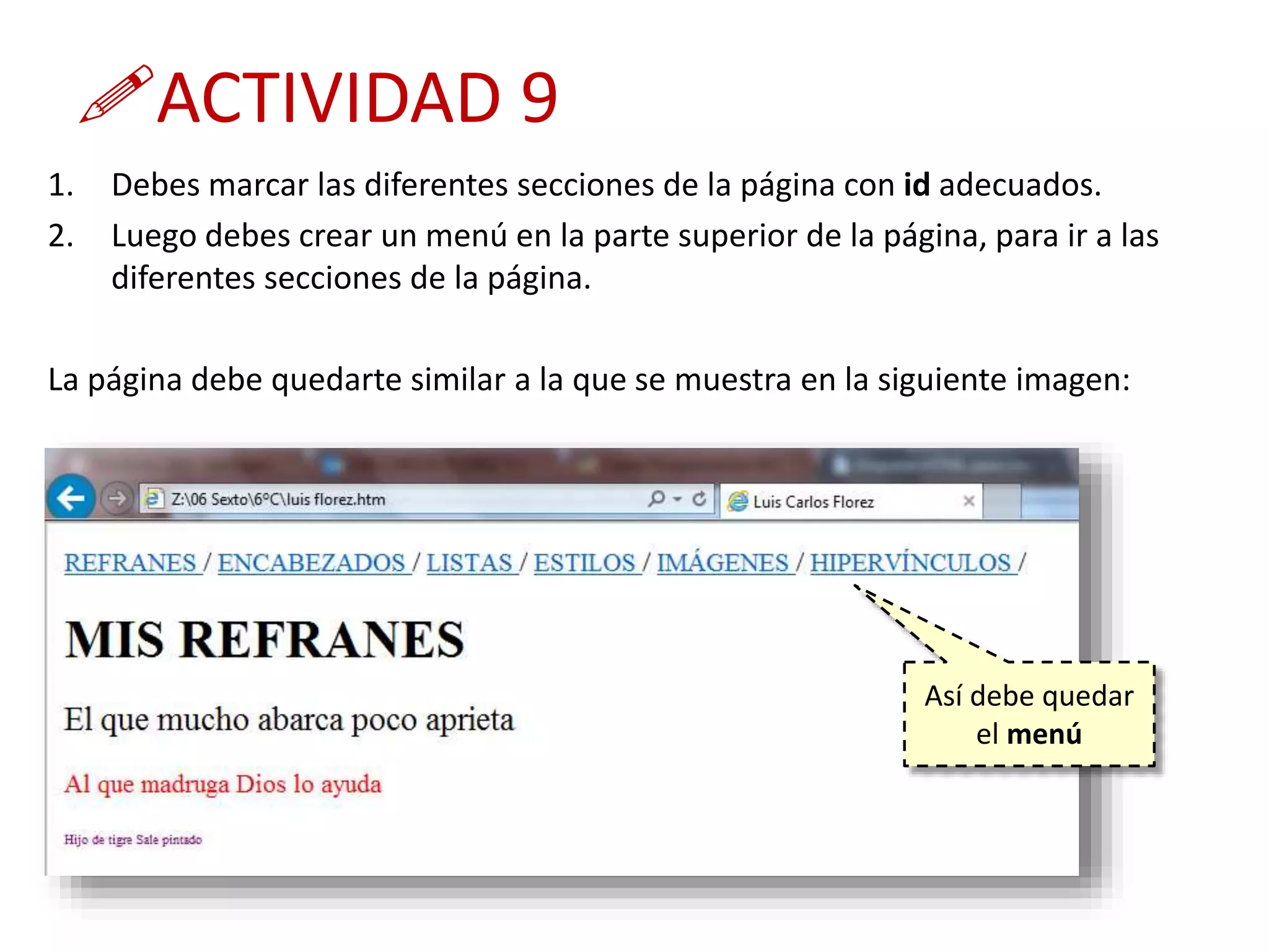 ACTIVIDAD 9
1. Debes marcar las diferentes secciones de la página con id adecuados.
2. Luego debes crear un menú en la parte superior de la página, para ir a las
diferentes secciones de la página.
La página debe quedarte similar a la que se muestra en la siguiente imagen:
Así debe quedar
el menú
 