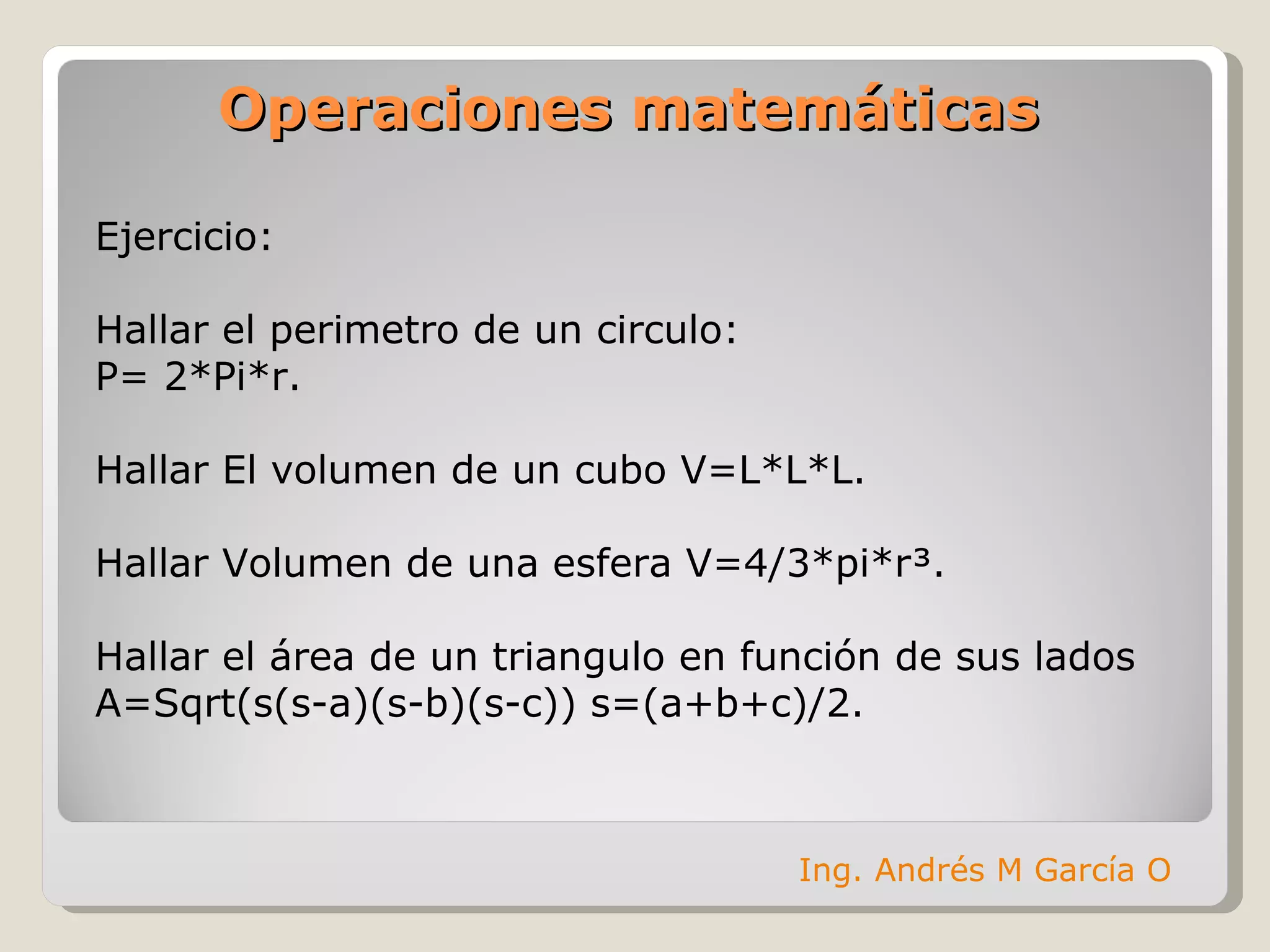 Operaciones matemáticas Ejercicio: Hallar el perimetro de un circulo: P= 2*Pi*r. Hallar El volumen de un cubo V=L*L*L. Hallar Volumen de una esfera V=4/3*pi*r³. Hallar el área de un triangulo en función de sus lados A=Sqrt(s(s-a)(s-b)(s-c)) s=(a+b+c)/2. Ing. Andrés M García O 