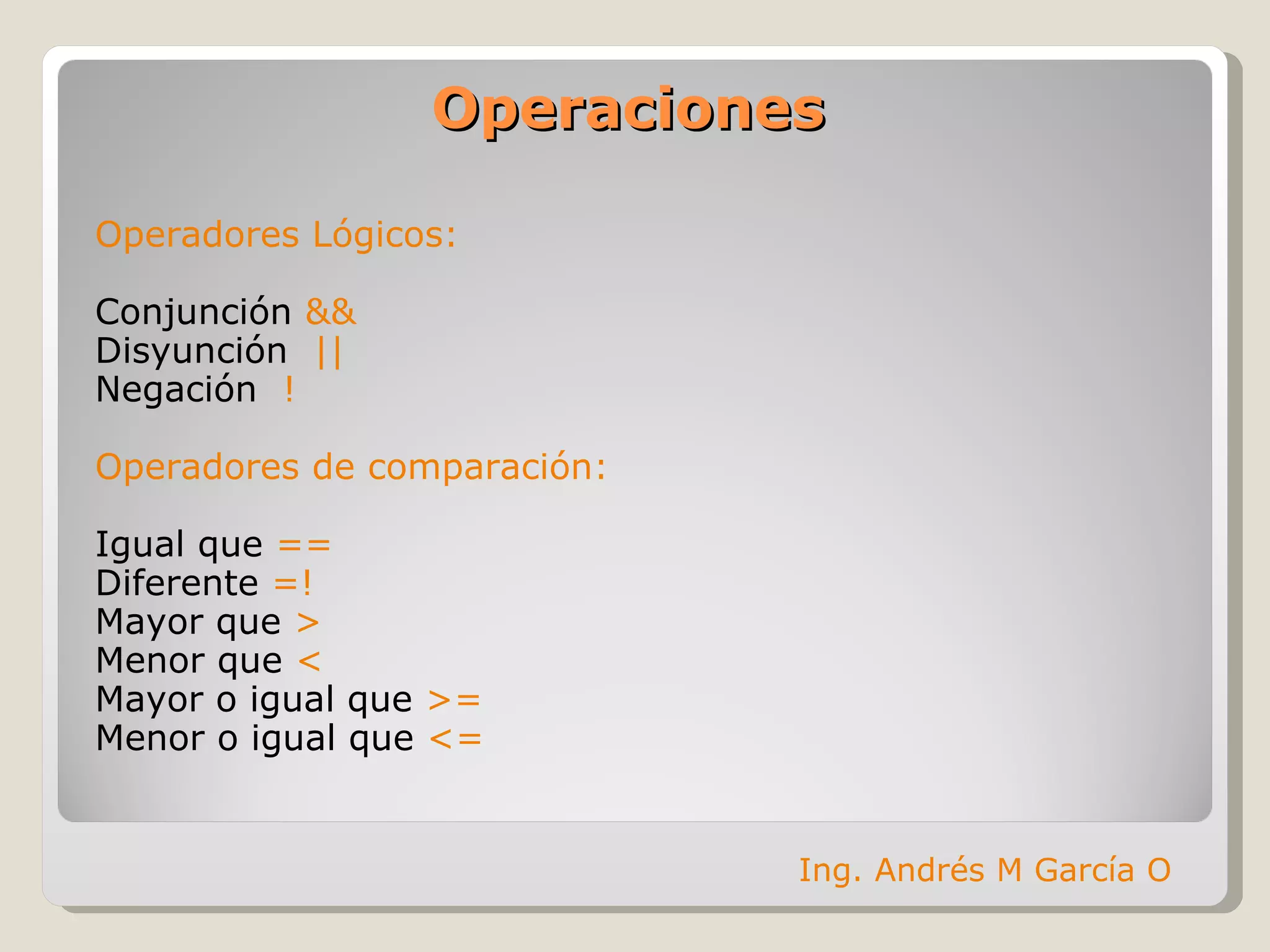 Operaciones Operadores Lógicos: Conjunción  && Disyunción  || Negación  ! Operadores de comparación: Igual que  == Diferente  =! Mayor que  > Menor que  < Mayor o igual que  >= Menor o igual que  <= Ing. Andrés M García O 
