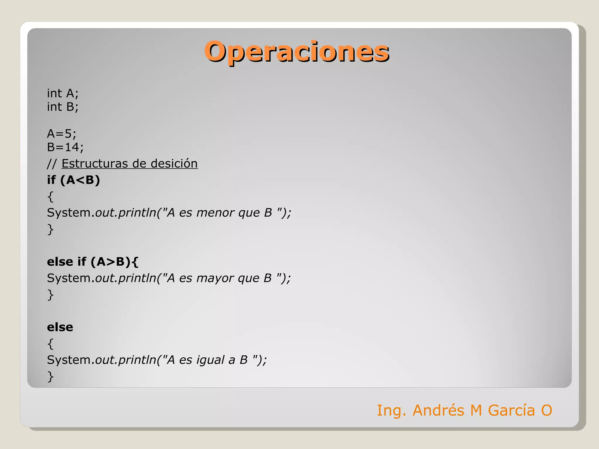 Operaciones int A; int B; A=5; B=14; //  Estructuras de desición if (A<B) { System. out.println("A es menor que B "); } else if (A>B){ System. out.println("A es mayor que B "); } else  { System. out.println("A es igual a B "); } Ing. Andrés M García O 