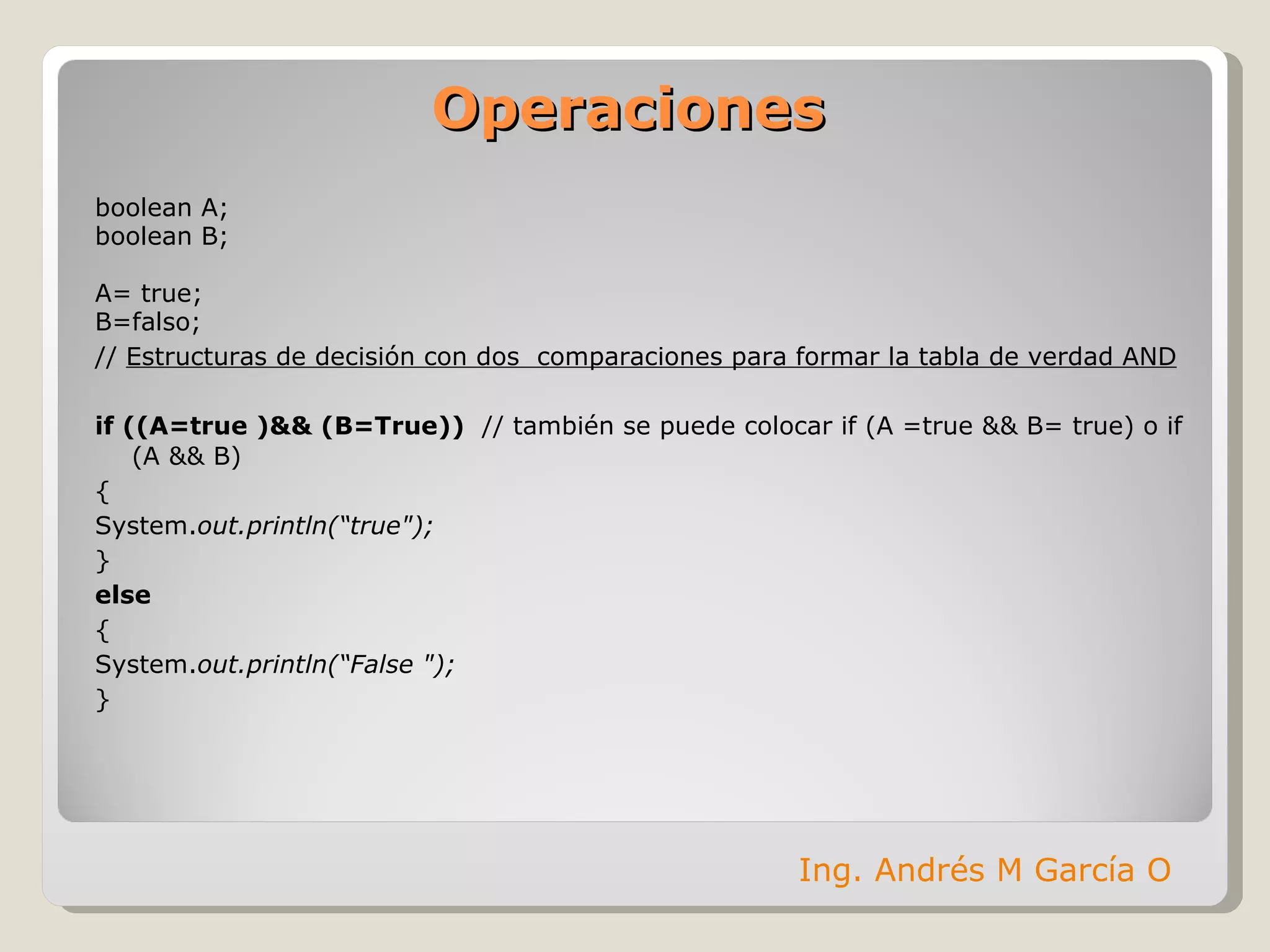 Operaciones boolean A; boolean B; A= true; B=falso; //  Estructuras de decisión con dos  comparaciones para formar la tabla de verdad AND if ((A=true )&& (B=True))  // también se puede colocar if (A =true && B= true) o if (A && B) { System. out.println(“true"); } else  { System. out.println(“False "); } Ing. Andrés M García O 