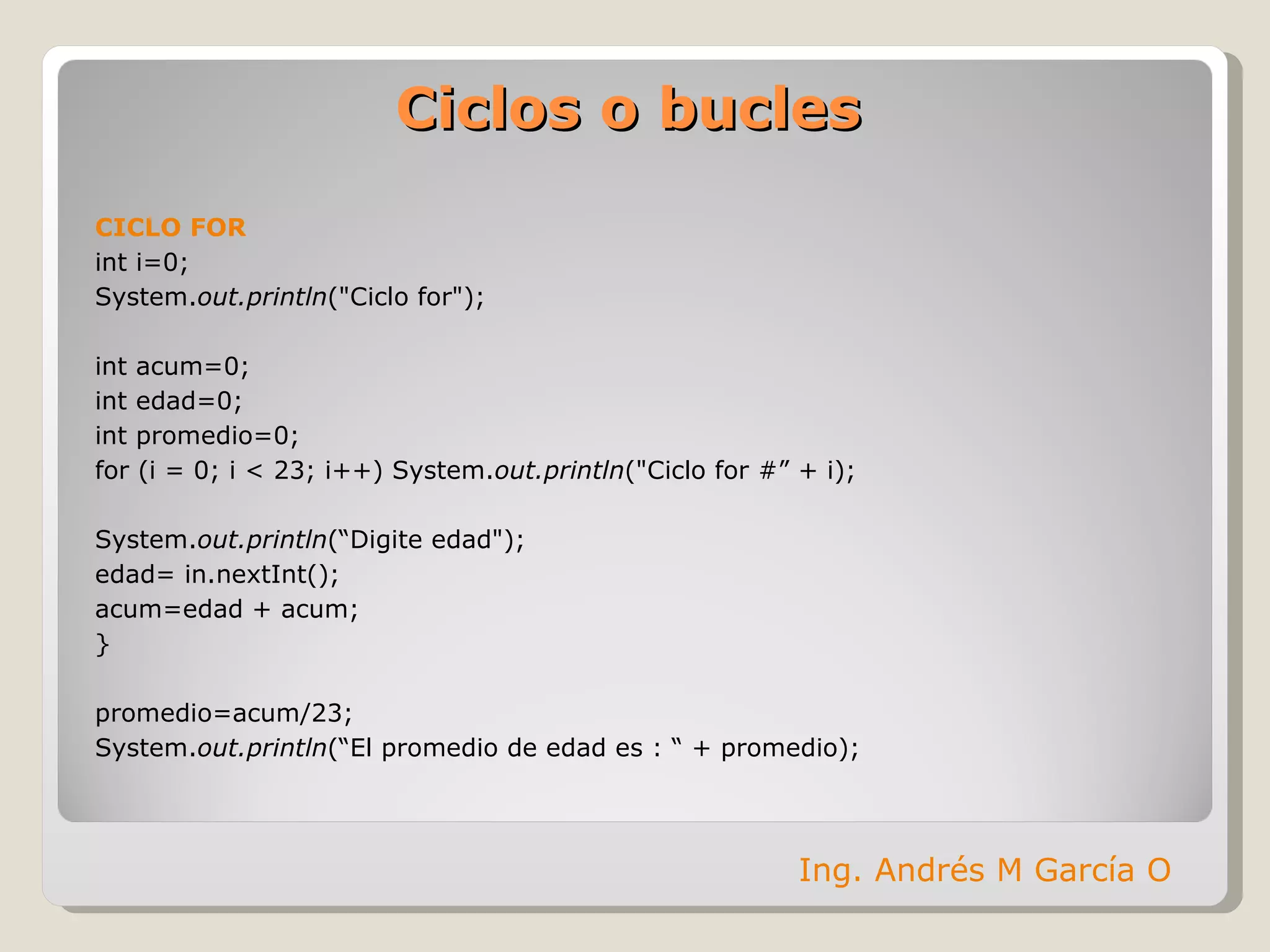 Ciclos o bucles CICLO FOR int i=0;  System. out.println ("Ciclo for"); int acum=0; int edad=0; int promedio=0; for (i = 0; i < 23; i++)  System. out.println ("Ciclo for #” + i); System. out.println (“Digite edad"); edad = in.nextInt(); acum=edad + acum; }  promedio=acum/23; System. out.println (“El promedio de edad es : “ + promedio); Ing. Andrés M García O 