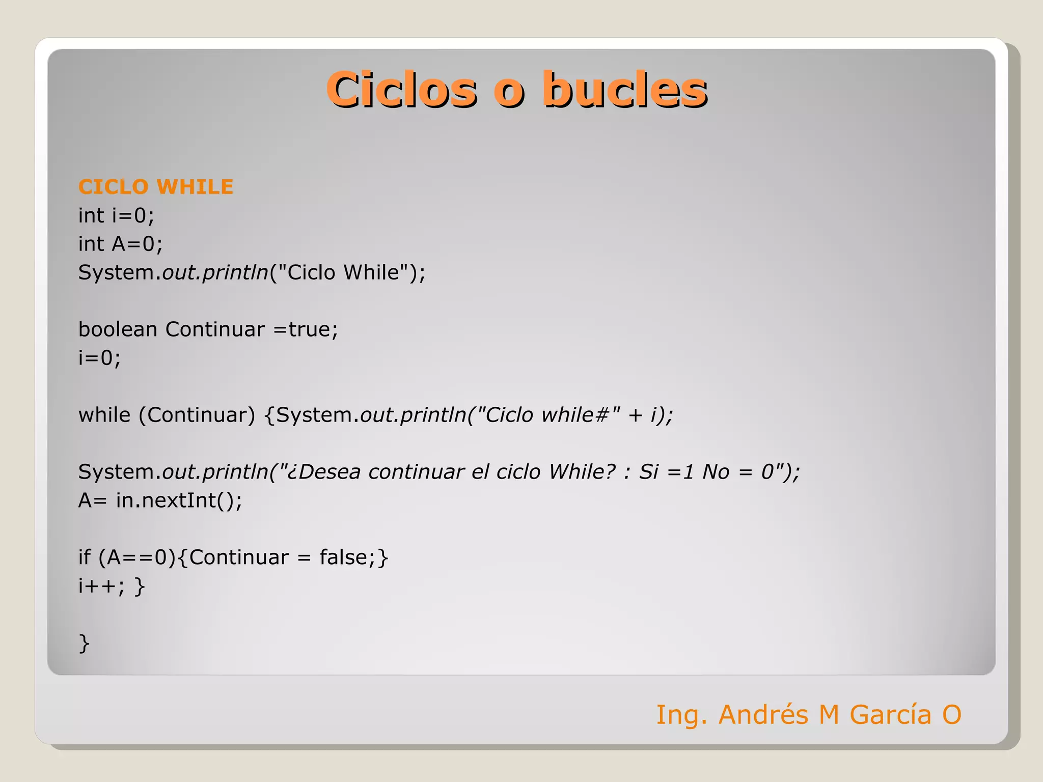 Ciclos o bucles CICLO WHILE int i=0;  int A=0; System. out.println ("Ciclo While"); boolean Continuar =true; i=0; while (Continuar)  {System. out.println("Ciclo while#" + i);  System. out.println("¿Desea continuar el ciclo While? : Si =1 No = 0"); A= in.nextInt(); if (A==0){Continuar = false;} i++; } } Ing. Andrés M García O 