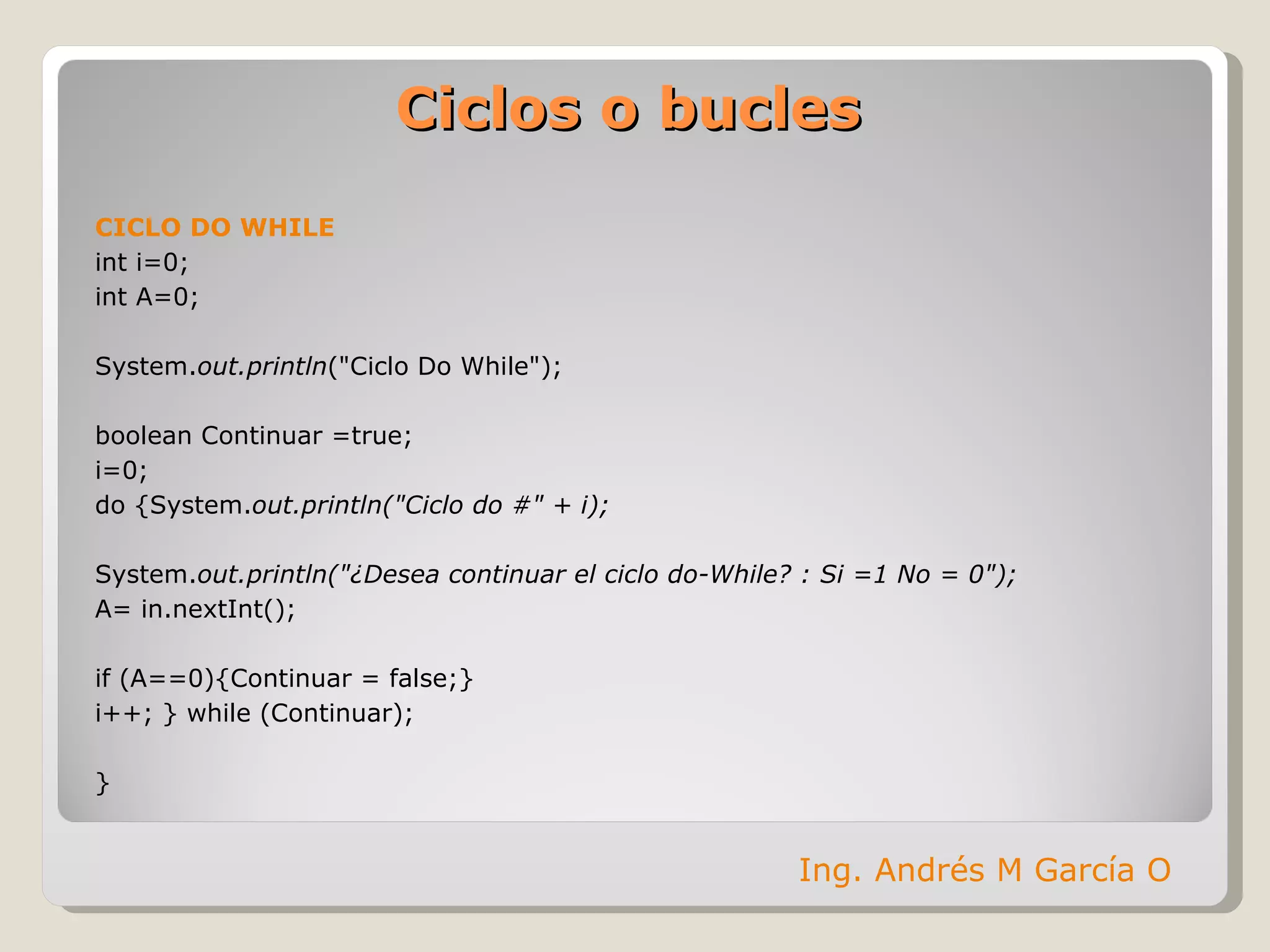 Ciclos o bucles CICLO DO WHILE int i=0;  int A=0; System. out.println ("Ciclo Do While"); boolean Continuar =true; i=0; do {System. out.println("Ciclo do #" + i);  System. out.println("¿Desea continuar el ciclo do-While? : Si =1 No = 0"); A= in.nextInt(); if (A==0){Continuar = false;} i++; } while (Continuar); } Ing. Andrés M García O 