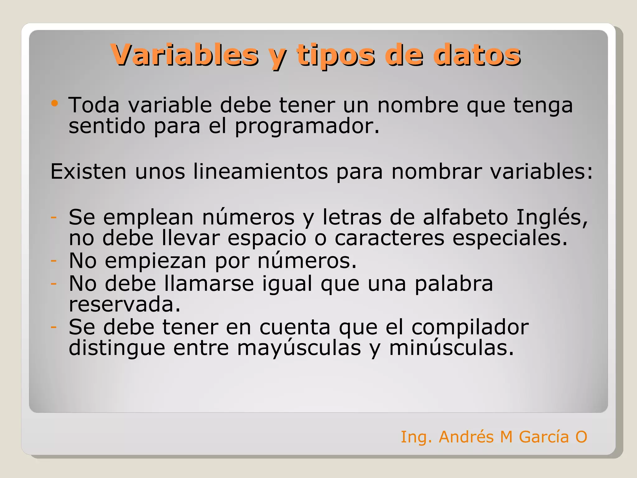 Toda variable debe tener un nombre que tenga sentido para el programador. Existen unos lineamientos para nombrar variables: Se emplean números y letras de alfabeto Inglés, no debe llevar espacio o caracteres especiales. No empiezan por números. No debe llamarse igual que una palabra reservada. Se debe tener en cuenta que el compilador distingue entre mayúsculas y minúsculas. Variables y tipos de datos Ing. Andrés M García O 
