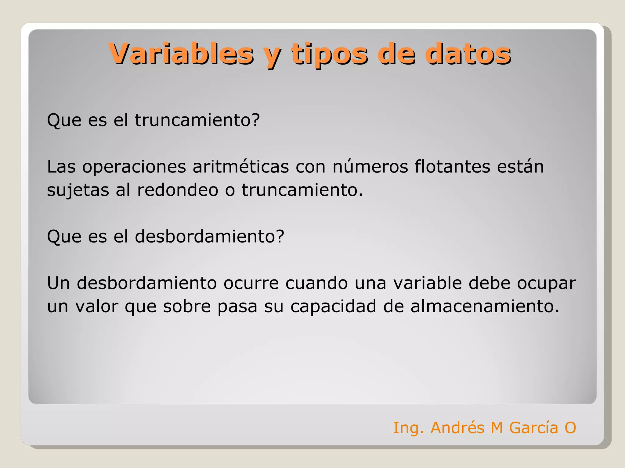 Que es el truncamiento? Las operaciones aritméticas con números flotantes están  sujetas al redondeo o truncamiento. Que es el desbordamiento? Un desbordamiento ocurre cuando una variable debe ocupar  un valor que sobre pasa su capacidad de almacenamiento. Variables y tipos de datos Ing. Andrés M García O 