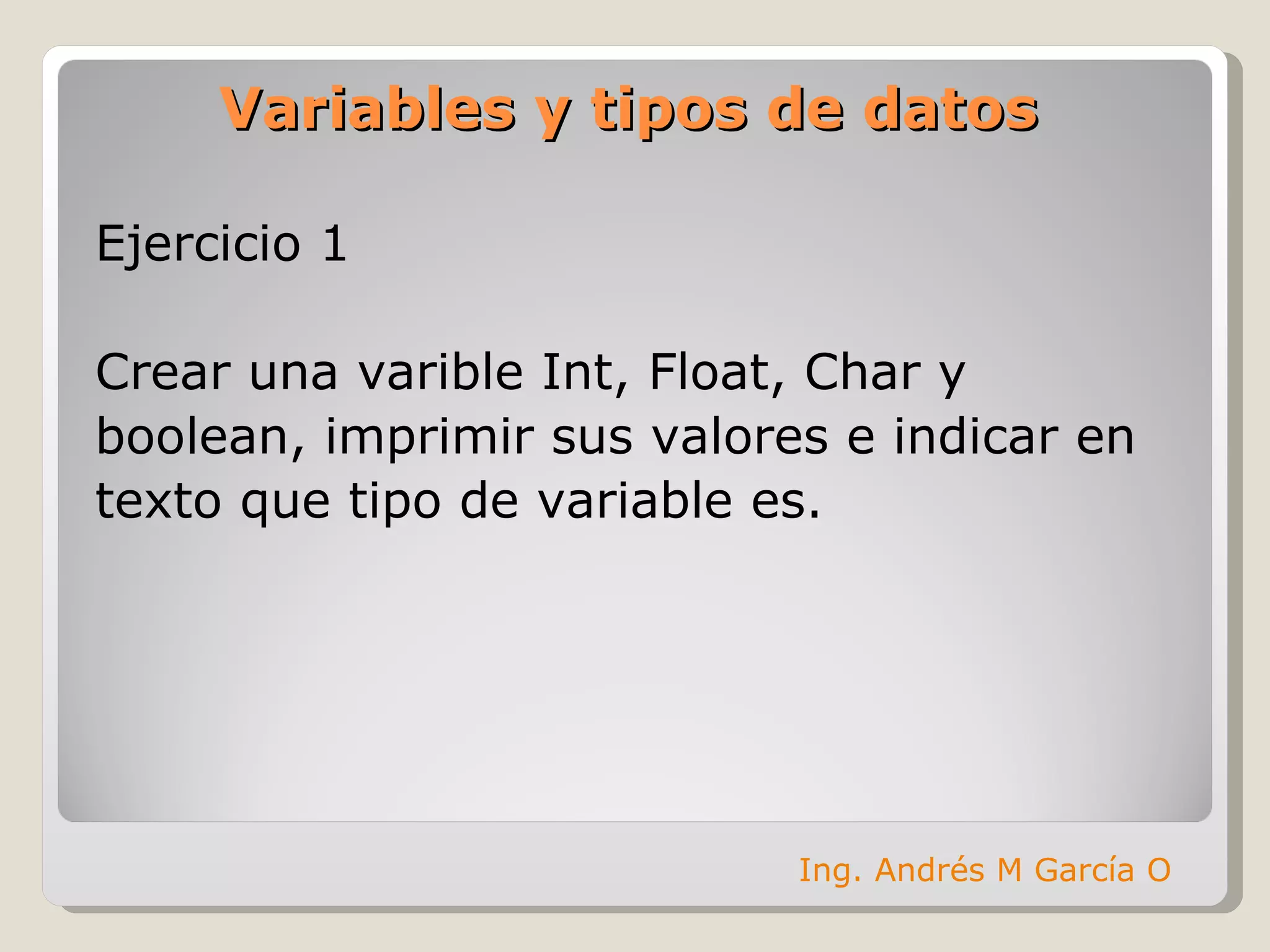 Variables y tipos de datos Ejercicio 1 Crear una varible Int, Float, Char y  boolean, imprimir sus valores e indicar en  texto que tipo de variable es. Ing. Andrés M García O 