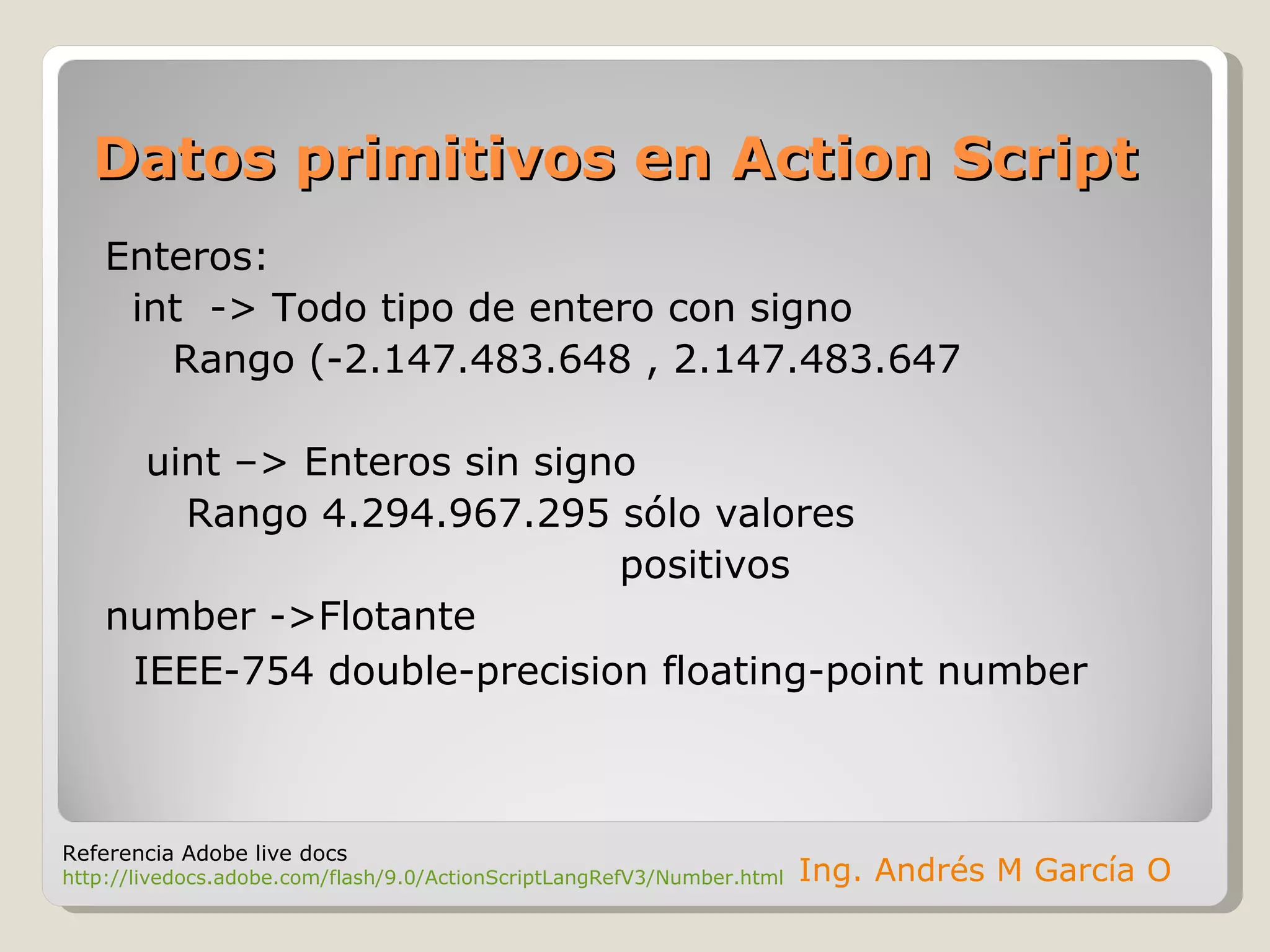 Datos primitivos en Action Script Enteros: int  -> Todo tipo de entero con signo Rango (-2.147.483.648 , 2.147.483.647 uint –> Enteros sin signo  Rango 4.294.967.295 sólo valores  positivos number ->Flotante   IEEE-754 double-precision floating-point number Ing. Andrés M García O Referencia Adobe live docs http://livedocs.adobe.com/flash/9.0/ActionScriptLangRefV3/Number.html 