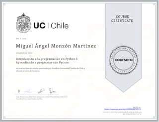 Dec 8 , 2023
Miguel Ángel Monzón Martínez
Introducción a la programación en Python I:
Aprendiendo a programar con Python
un curso en línea sin crédito autorizado por Ponti cia Universidad Católica de Chile y
ofrecido a través de Coursera
completó con éxito
Jorge Muñoz Gama, Mar Pérez-Sanagustín, Cristian Ruz and Valeria Herskovic
Ponti cia Universidad Católica de Chile
Verify at:
https://coursera.org/verify/XXQQX2TFCYYJ
Cour ser a confir mó la identidad de esta per sona y su
par ticipación en el cur so.
 