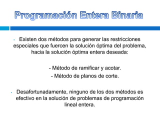 Existen dos métodos para generar las restricciones
especiales que fuercen la solución óptima del problema,
hacia la solución óptima entera deseada:
•

- Método de ramificar y acotar.
- Método de planos de corte.
•

Desafortunadamente, ninguno de los dos métodos es
efectivo en la solución de problemas de programación
lineal entera.

 