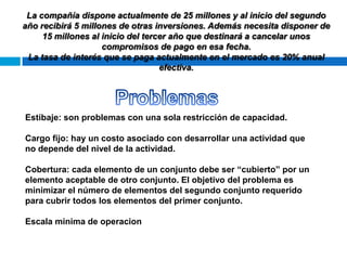 La compañía dispone actualmente de 25 millones y al inicio del segundo
año recibirá 5 millones de otras inversiones. Además necesita disponer de
15 millones al inicio del tercer año que destinará a cancelar unos
compromisos de pago en esa fecha.
La tasa de interés que se paga actualmente en el mercado es 20% anual
efectiva.

Estibaje: son problemas con una sola restricción de capacidad.
Cargo fijo: hay un costo asociado con desarrollar una actividad que
no depende del nivel de la actividad.
Cobertura: cada elemento de un conjunto debe ser “cubierto” por un
elemento aceptable de otro conjunto. El objetivo del problema es
minimizar el número de elementos del segundo conjunto requerido
para cubrir todos los elementos del primer conjunto.
Escala minima de operacion

 