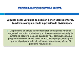 Algunas de las variables de decisión tienen valores enteros.
Las demás cumplen con la suposición de divisibilidad.
Un problema en el que solo se requieren que algunas variables
tengan valores enteros mientras que otras pueden asumir cualquier
numero no negativo (es decir, cualquier valor continuo) se llama
programación lineal entera mixta (PLEM). Por ejemplo, supóngase
que en el problema solo x1 y x2 deben ser enteros y x3 no. El
problema resultante es:



 