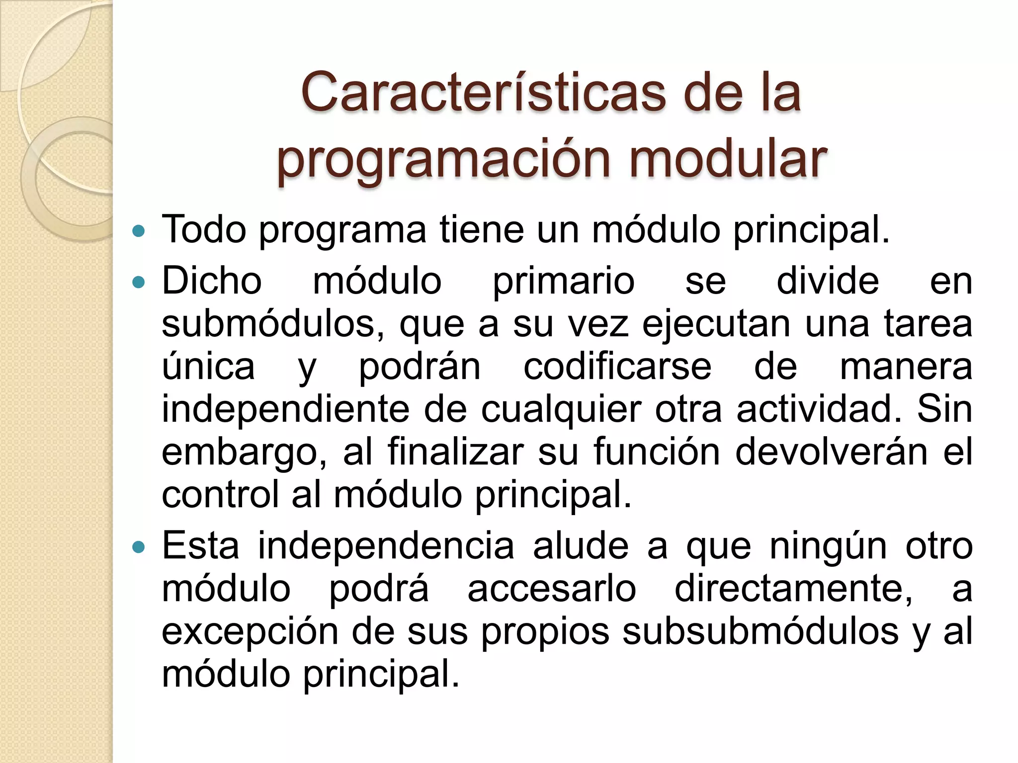 Características de la programación modularTodo programa tiene un módulo principal. Dicho módulo primario se divide en submódulos, que a su vez ejecutan una tarea única y podrán codificarse de manera  independiente de cualquier otra actividad. Sin embargo, al finalizar su función devolverán el control al módulo principal.Esta independencia alude a que ningún otro módulo podrá accesarlo directamente, a excepción de sus propios subsubmódulos y al módulo principal. 