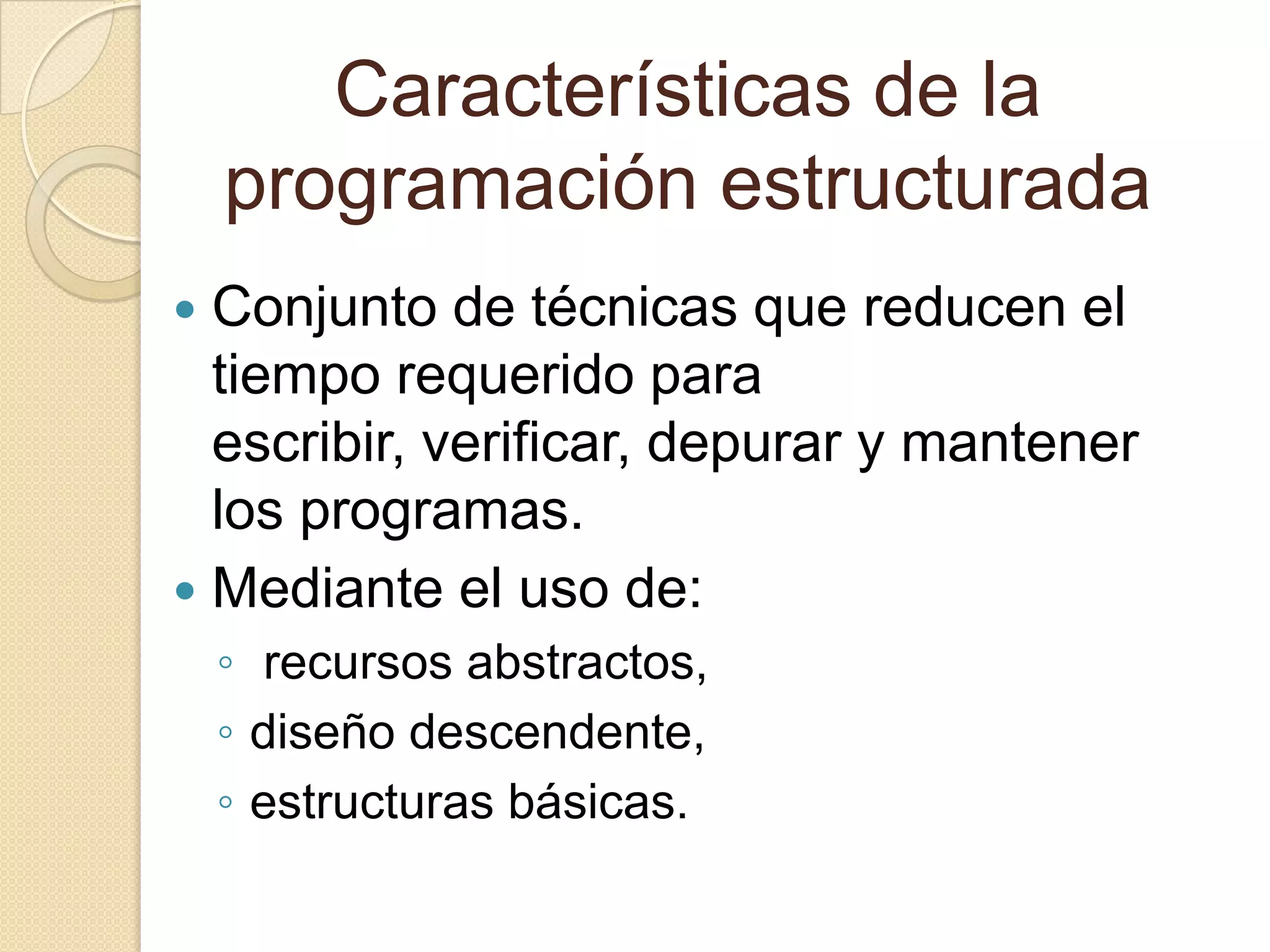Características de la programación estructuradaConjunto de técnicas que reducen el tiempo requerido para escribir, verificar, depurar y mantener los programas.Mediante el uso de: recursos abstractos, diseño descendente,estructuras básicas.  