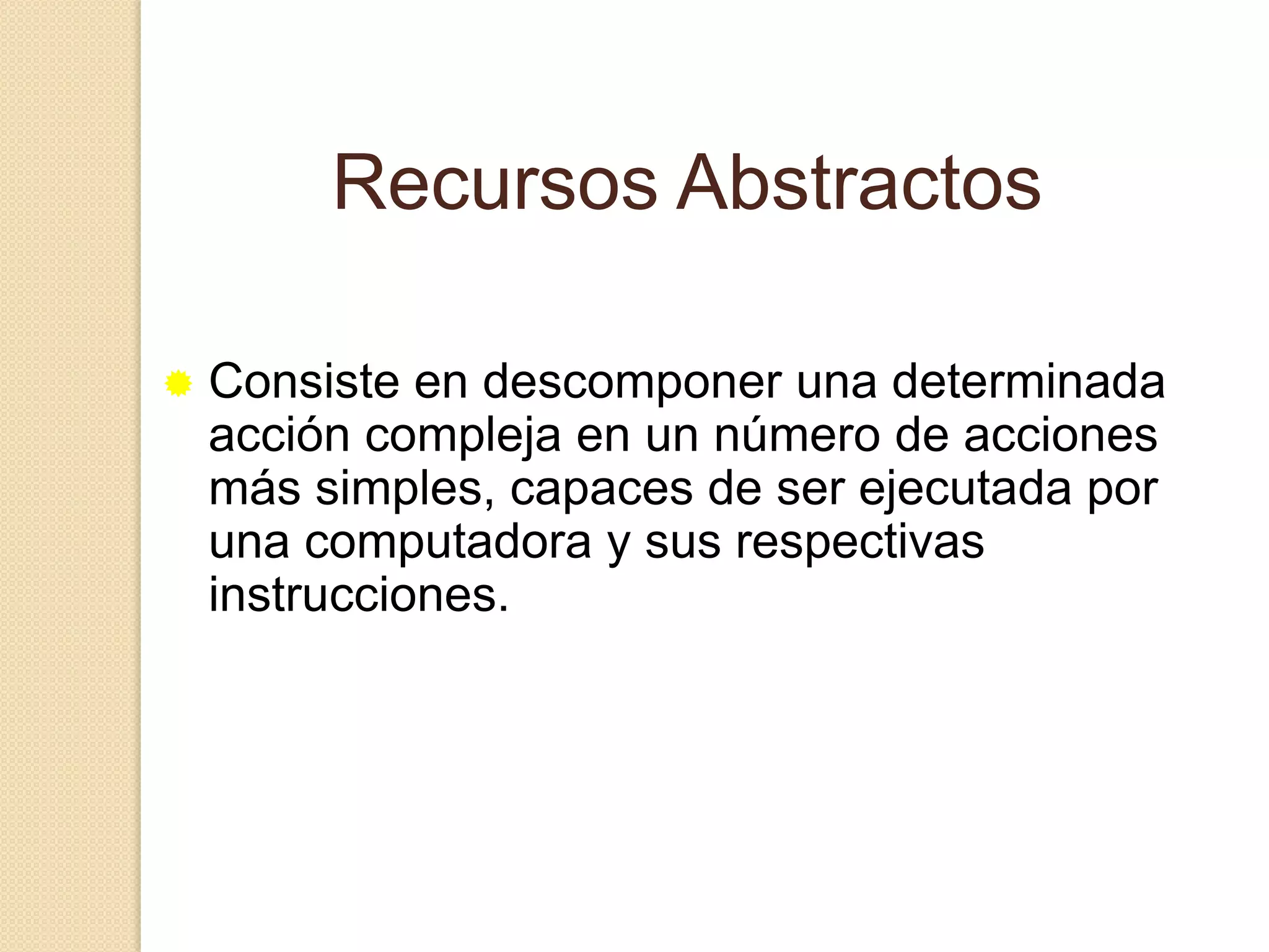Recursos AbstractosConsiste en descomponer una determinada acción compleja en un número de acciones más simples, capaces de ser ejecutada por una computadora y sus respectivas instrucciones. Diseño DescendenteTOP-DOWN DESIGNEsta metodología efectúa una relación de refinamiento entre las distintas etapas de estructuración, de modo que se relacionen unas con otras, mediante entradas y salidas de información.