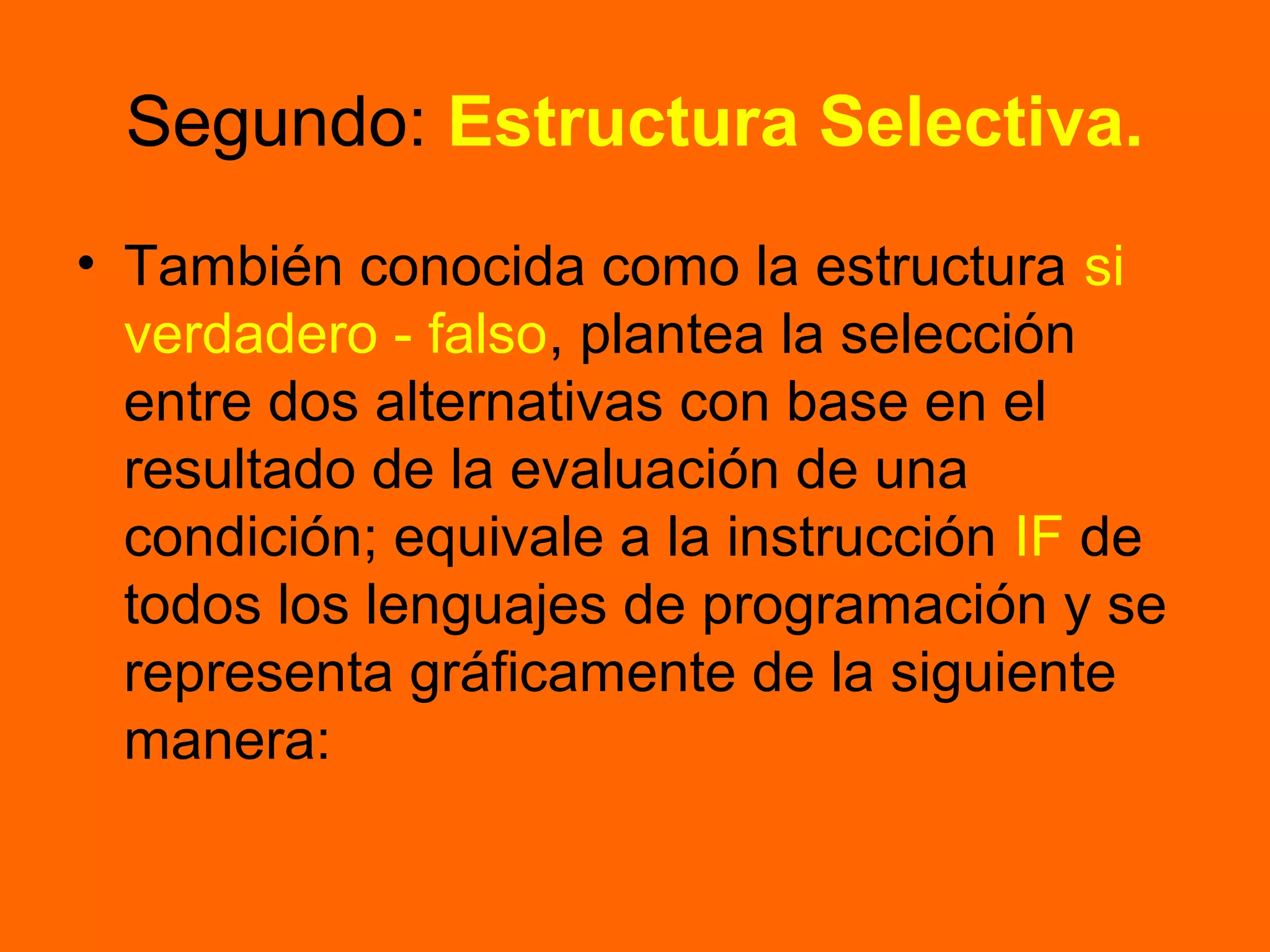 Segundo: Estructura Selectiva.
• También conocida como la estructura si
verdadero - falso, plantea la selección
entre dos alternativas con base en el
resultado de la evaluación de una
condición; equivale a la instrucción IF de
todos los lenguajes de programación y se
representa gráficamente de la siguiente
manera:
 