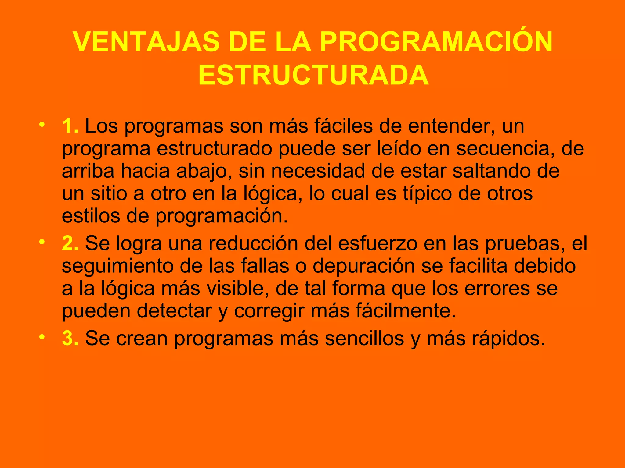 VENTAJAS DE LA PROGRAMACIÓN
ESTRUCTURADA
• 1. Los programas son más fáciles de entender, un
programa estructurado puede ser leído en secuencia, de
arriba hacia abajo, sin necesidad de estar saltando de
un sitio a otro en la lógica, lo cual es típico de otros
estilos de programación.
• 2. Se logra una reducción del esfuerzo en las pruebas, el
seguimiento de las fallas o depuración se facilita debido
a la lógica más visible, de tal forma que los errores se
pueden detectar y corregir más fácilmente.
• 3. Se crean programas más sencillos y más rápidos.
 