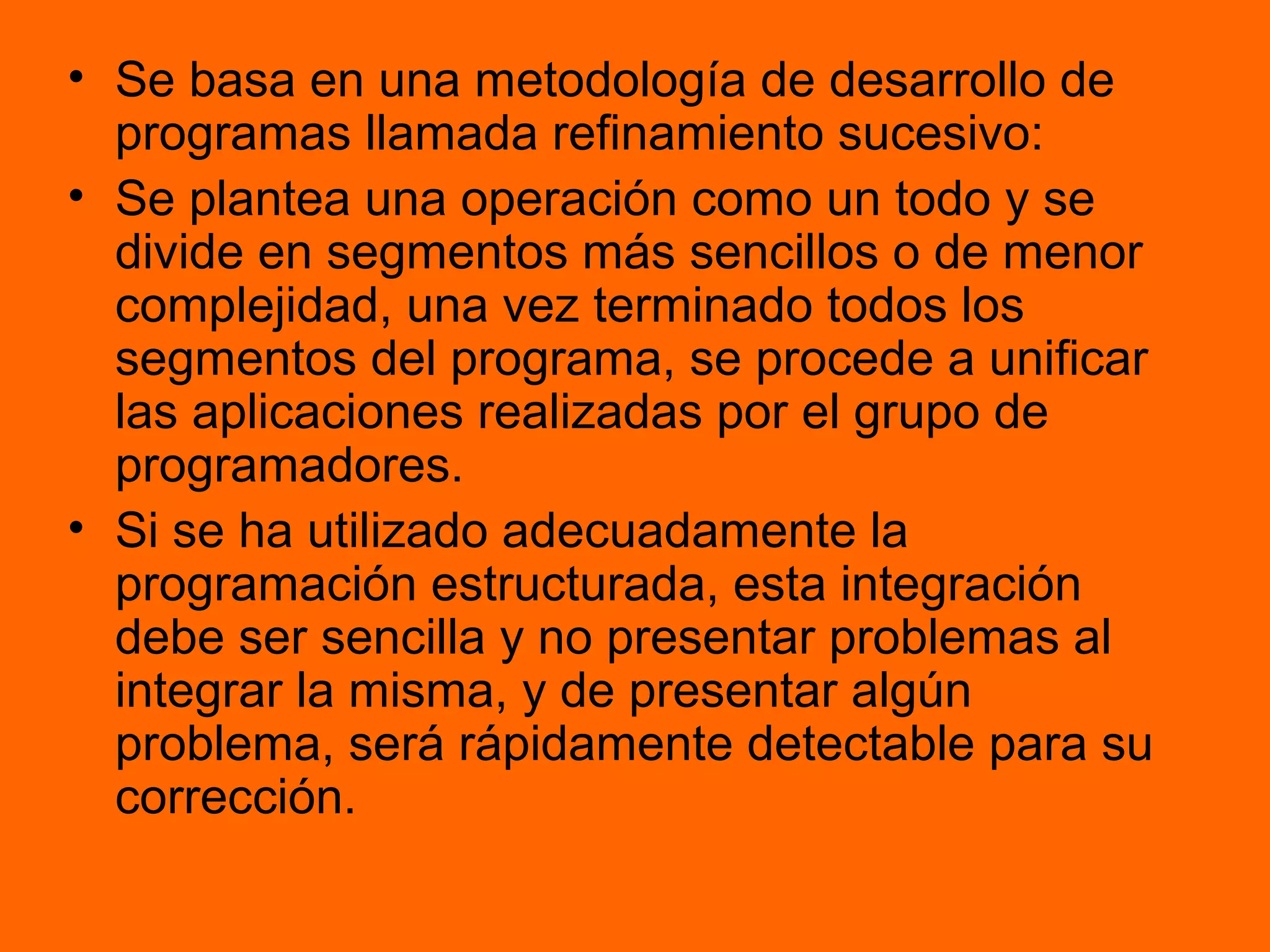 • Se basa en una metodología de desarrollo de
programas llamada refinamiento sucesivo:
• Se plantea una operación como un todo y se
divide en segmentos más sencillos o de menor
complejidad, una vez terminado todos los
segmentos del programa, se procede a unificar
las aplicaciones realizadas por el grupo de
programadores.
• Si se ha utilizado adecuadamente la
programación estructurada, esta integración
debe ser sencilla y no presentar problemas al
integrar la misma, y de presentar algún
problema, será rápidamente detectable para su
corrección.
 