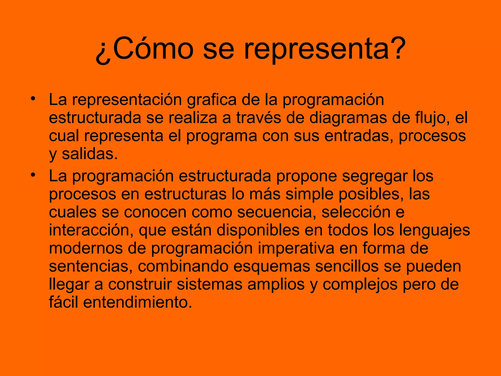 ¿Cómo se representa?
• La representación grafica de la programación
estructurada se realiza a través de diagramas de flujo, el
cual representa el programa con sus entradas, procesos
y salidas.
• La programación estructurada propone segregar los
procesos en estructuras lo más simple posibles, las
cuales se conocen como secuencia, selección e
interacción, que están disponibles en todos los lenguajes
modernos de programación imperativa en forma de
sentencias, combinando esquemas sencillos se pueden
llegar a construir sistemas amplios y complejos pero de
fácil entendimiento.
 