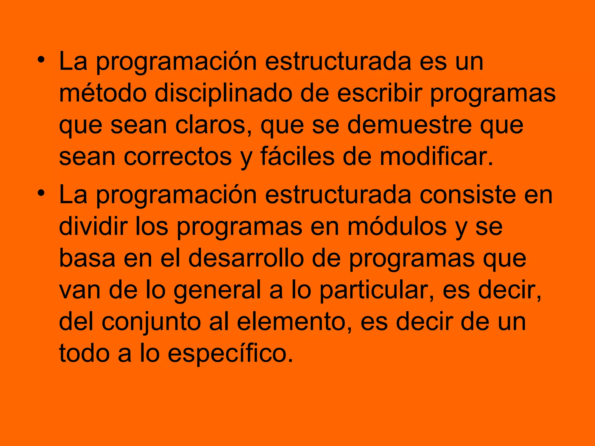 • La programación estructurada es un
método disciplinado de escribir programas
que sean claros, que se demuestre que
sean correctos y fáciles de modificar.
• La programación estructurada consiste en
dividir los programas en módulos y se
basa en el desarrollo de programas que
van de lo general a lo particular, es decir,
del conjunto al elemento, es decir de un
todo a lo específico.
 