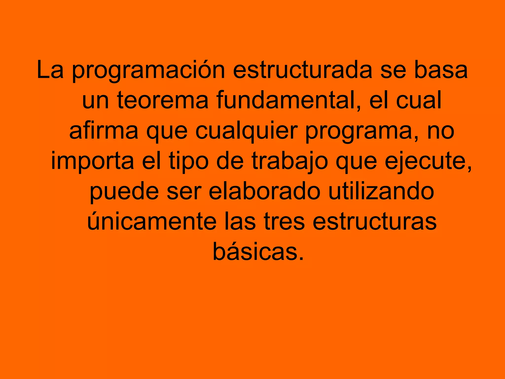 La programación estructurada se basa
un teorema fundamental, el cual
afirma que cualquier programa, no
importa el tipo de trabajo que ejecute,
puede ser elaborado utilizando
únicamente las tres estructuras
básicas.
 