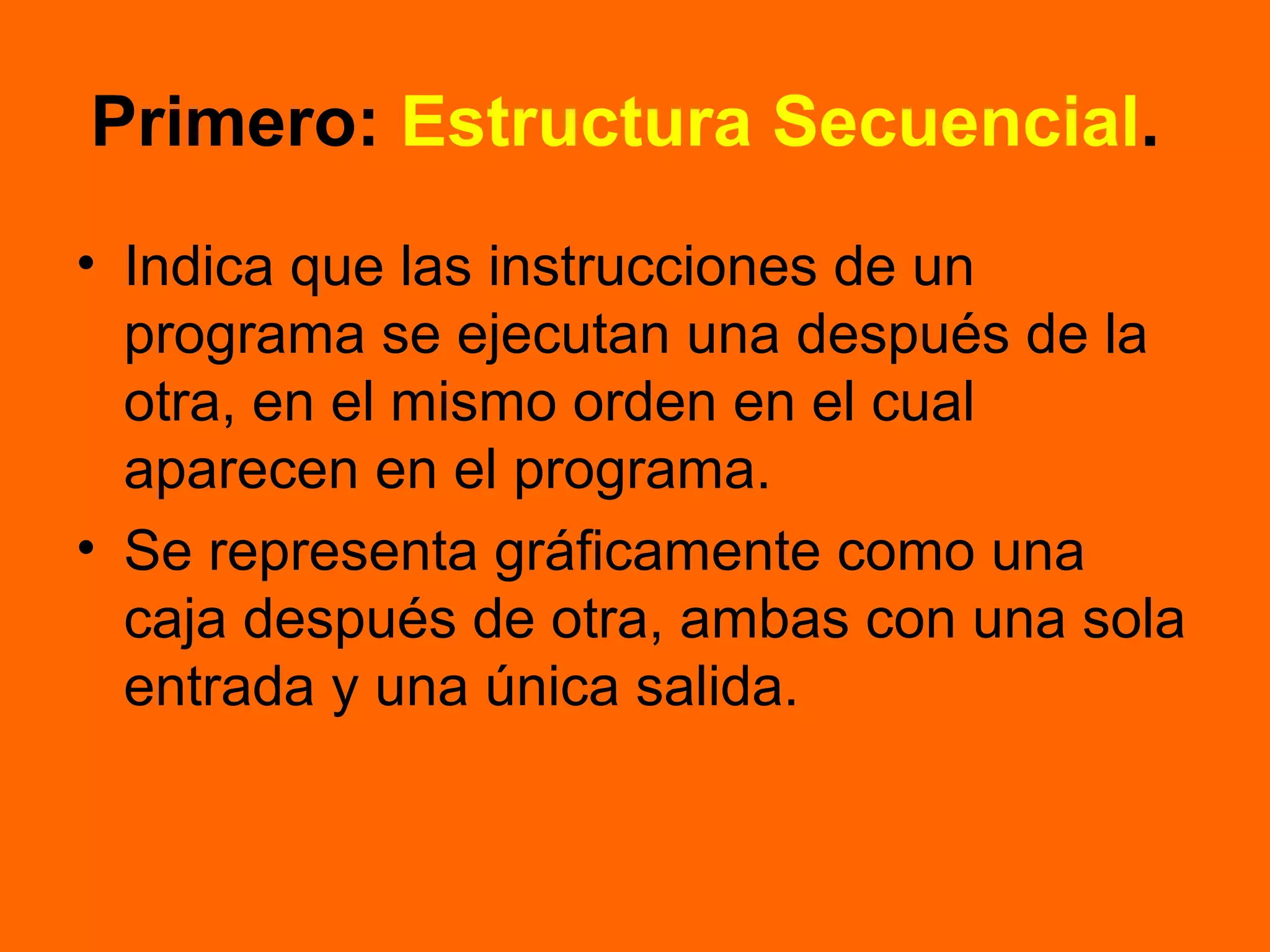 Primero: Estructura Secuencial.
• Indica que las instrucciones de un
programa se ejecutan una después de la
otra, en el mismo orden en el cual
aparecen en el programa.
• Se representa gráficamente como una
caja después de otra, ambas con una sola
entrada y una única salida.
 