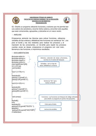 UNIVERSIDAD TÉCNICA DE AMBATO
FACULTAD DE CIENCIAS HUMNAS Y DE LA EDUCACIÓN
DOCENCIA EN INFORMÁTICA
PROGRAMACIÓN

52.- Diseñe un programa utilizando funciones y vectores que me permita leer
una cadena de caracteres y recorrer dicha cadena y encontrar solo aquellas
que sean consonantes, agruparlas y colocarlas en un nuevo vector.
ANÁLISIS
Empezamos abriendo las librerías para activar funciones, utilizamos
variables de tipo enteras y alfabéticas tres funciones con sentencia “for”, una
para el borde y las dos restantes para realizar los procesos y al
impresión de las consonantes, un do-while para repetir los procesos
cuantas veces se desee, empezamos el programa con viod main,
llamamos a las funciones, e imprimimos resultados.
DOCUMENTACION
#include<stdio.h>
#include<string.h>
#include<ctype.h>
#include<conio.h>
char tex[20],tex1[20];
int i,n,fi,h,op;
void borde()
{
for(i=1;i<=79;i++)
{
textcolor(6);
gotoxy(i,1);printf("±");
gotoxy(i,24);printf("±");
}
for(i=2;i<=23;i++)
{
textcolor(6);
gotoxy(1,i);printf("±");
gotoxy(80,i);printf("±");
}
}
void conso()
{
flushall();
fi=9;
textcolor(5);
gotoxy(5,5);cprintf("TEXTO: ");
gets(tex);
gotoxy(5,8);cprintf("VECTOR");
n=strlen(tex);

Librerías.- colección de clases y funciones,
escritas en el núcleo del lenguaje.
Variables.- son un tipo de
datos, Alfabéticas y enteras.

Sentencia “for” para
realizar el borde

Funciones.- Las funciones son bloques de código utilizados
para dividir un programa en partes más pequeñas

Color para el texto
Lectura de variables

 
