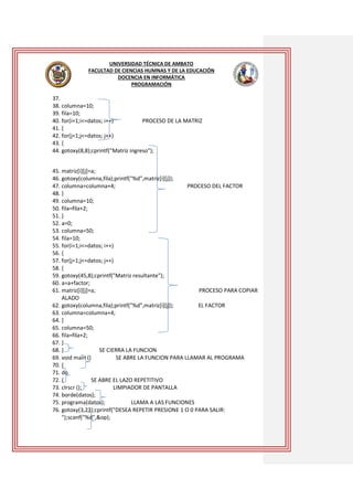 UNIVERSIDAD TÉCNICA DE AMBATO
FACULTAD DE CIENCIAS HUMNAS Y DE LA EDUCACIÓN
DOCENCIA EN INFORMÁTICA
PROGRAMACIÓN

37.
38. columna=10;
39. fila=10;
40. for(i=1;i<=datos; i++)
PROCESO DE LA MATRIZ
41. {
42. for(j=1;j<=datos; j++)
43. {
44. gotoxy(8,8);cprintf("Matriz ingreso");
45. matriz[i][j]=a;
46. gotoxy(columna,fila);printf("%d",matriz[i][j]);
47. columna=columna+4;
PROCESO DEL FACTOR
48. }
49. columna=10;
50. fila=fila+2;
51. }
52. a=0;
53. columna=50;
54. fila=10;
55. for(i=1;i<=datos; i++)
56. {
57. for(j=1;j<=datos; j++)
58. {
59. gotoxy(45,8);cprintf("Matriz resultante");
60. a=a+factor;
61. matriz[i][j]=a;
PROCESO PARA COPIAR
ALADO
62. gotoxy(columna,fila);printf("%d",matriz[i][j]);
EL FACTOR
63. columna=columna+4;
64. }
65. columna=50;
66. fila=fila+2;
67. }
68. }
SE CIERRA LA FUNCION
69. void main ()
SE ABRE LA FUNCION PARA LLAMAR AL PROGRAMA
70. {
71. do
72. {
SE ABRE EL LAZO REPETITIVO
73. clrscr ();
LIMPIADOR DE PANTALLA
74. borde(datos);
75. programa(datos);
LLAMA A LAS FUNCIONES
76. gotoxy(3,23);cprintf("DESEA REPETIR PRESIONE 1 O 0 PARA SALIR:
");scanf("%d",&op);

 