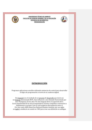 UNIVERSIDAD TÉCNICA DE AMBATO
FACULTAD DE CIENCIAS HUMNAS Y DE LA EDUCACIÓN
DOCENCIA EN INFORMÁTICA
PROGRAMACIÓN

INTRODUCCIÓN
Programar aplicaciones sencillas utilizando sentencias de control para desarrollar
la lógica de programación a través de un cuaderno digital.
EL lenguaje C es el resultado de un proceso de desarrollo que inició con
un lenguaje denominado BCPL. Este influenció a otro llamado B (inventado por
Ken Thompson). En los años 70; éste lenguaje llevó a la aparición del C.
Con la popularidad de las microcomputadoras muchas compañías comenzaron a
implementar su propio C por lo cual surgieron discrepancias entre sí.
Por esta razón ANSI (American National Standars Institute, por sus siglas
en inglés), estableció un comité en 1983 para crear una definición no ambigua

 