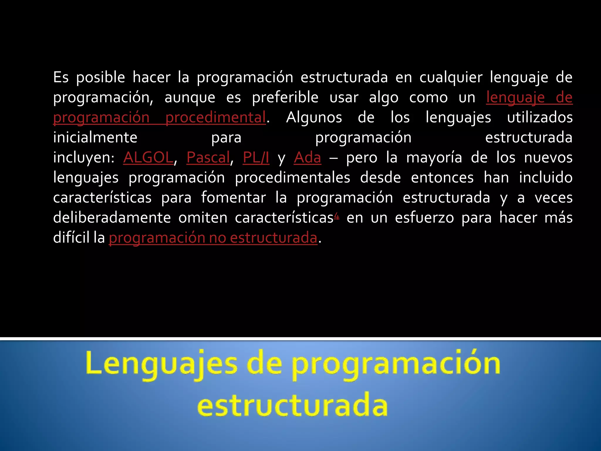 Es posible hacer la programación estructurada en cualquier lenguaje de 
programación, aunque es preferible usar algo como un lenguaje de 
programación procedimental. Algunos de los lenguajes utilizados 
inicialmente para programación estructurada 
incluyen: ALGOL, Pascal, PL/I y Ada – pero la mayoría de los nuevos 
lenguajes programación procedimentales desde entonces han incluido 
características para fomentar la programación estructurada y a veces 
deliberadamente omiten características4 en un esfuerzo para hacer más 
difícil la programación no estructurada. 
 